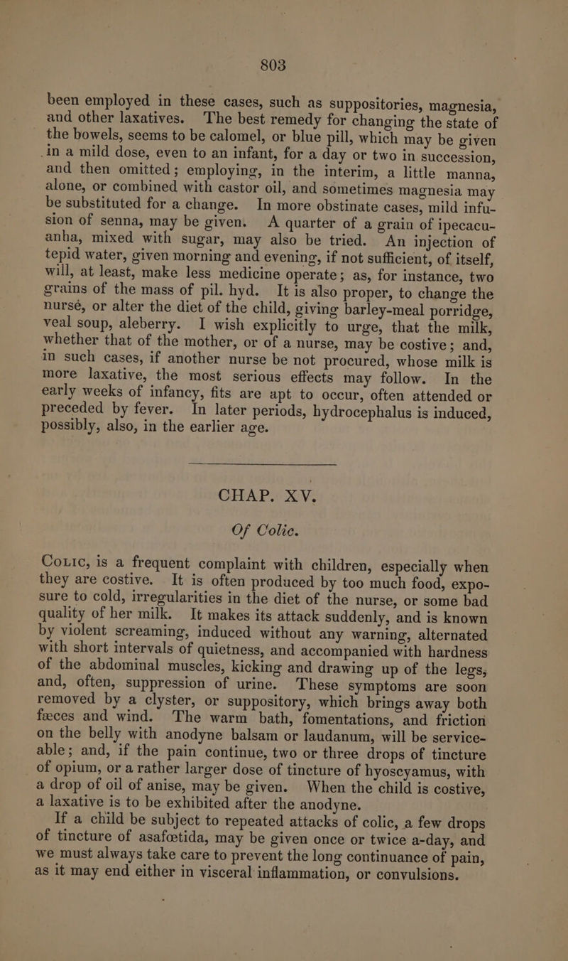 been employed in these cases, such as suppositories, magnesia, and other laxatives. The best remedy for changing the state of the bowels, seems to be calomel, or blue pill, which may be given _in a mild dose, even to an infant, for a day or two in succession, and then omitted ; employing, in the interim, a little manna, alone, or combined with castor oil, and sometimes magnesia may be substituted for a change. In more obstinate cases, mild infu- sion of senna, may be given. A quarter of a grain of ipecacu- anha, mixed with sugar, may also be tried. An injection of tepid water, given morning and evening, if not sufficient, of itself, will, at least, make less medicine operate; as, for instance, two grains of the mass of pil. hyd. It is also proper, to change the nursé, or alter the diet of the child, giving barley-meal porridge, veal soup, aleberry. I wish explicitly to urge, that the milk, whether that of the mother, or of a nurse, may be costive; and, in such cases, if another nurse be not procured, whose milk is more laxative, the most serious effects may follow. In the early weeks of infancy, fits are apt to occur, often attended or preceded by fever. In later periods, hydrocephalus is induced, possibly, also, in the earlier age. CHAP. XV. Of Colie. Couic, is a frequent complaint with children, especially when they are costive. It is often produced by too much food, expo- sure to cold, irregularities in the diet of the nurse, or some bad quality of her milk. It makes its attack suddenly, and is known by violent screaming, induced without any warning, alternated with short intervals of quietness, and accompanied with hardness of the abdominal muscles, kicking and drawing up of the legs, and, often, suppression of urine. These symptoms are soon removed by a clyster, or suppository, which brings away both feeces and wind. The warm bath, fomentations, and friction on the belly with anodyne balsam or laudanum, will be service- able; and, if the pain continue, two or three drops of tincture of opium, or a rather larger dose of tincture of hyoscyamus, with a drop of oil of anise, may be given. When the child is costive, a laxative is to be exhibited after the anodyne. If a child be subject to repeated attacks of colic, a few drops of tincture of asafoetida, may be given once or twice a-day, and we must always take care to prevent the long continuance of pain, as it may end either in visceral inflammation, or convulsions.