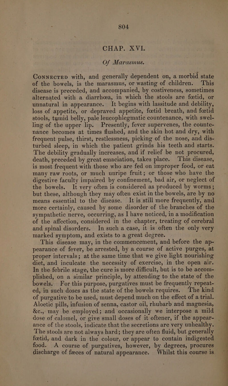 CHAP. 1X1, Of Marasmus. ConNECTED with, and generally dependent on, a morbid state of the bowels, is the marasmus, or wasting of children. ‘This disease is preceded, and accompanied, by costiveness, sometimes alternated with a diarrhoea, in which the stools are foetid, or unnatural in appearance. It begins with lassitude and debility, loss of appetite, or depraved appetite, foetid breath, and foetid stools, tumid belly, pale leucophlegmatic countenance, with swel- ling of the upper lip. Presently, fever supervenes, the counte- nance becomes at times flushed, and the skin hot and dry, with frequent pulse, thirst, restlessness, picking of the nose, and dis- turbed sleep, in which the patient grinds his teeth and starts. The debility gradually increases, and if relief be not procured, death, preceded by great emaciation, takes place. This disease, is most frequent with those who are fed on improper food, or eat many raw roots, or much unripe fruit; or those who have the digestive faculty impaired by confinement, bad air, or neglect of the bowels. It very often is considered as produced by worms; but these, although they may often exist in the bowels, are by no means essential to the disease. It is still more frequently, and more certainly, caused by some disorder of the branches of the sympathetic nerve, occurring, as I have noticed, in a modification of the affection, considered in the chapter, treating of cerebral and spinal disorders. In such a case, it is often the only very marked symptom, and exists to a great degree. This disease may, in the commencement, and before the ap- pearance of fever, be arrested, by a course of active purges, at proper intervals; at the same time that we give light nourishing diet, and inculcate the necessity of exercise, in the open air. In the febrile stage, the cure is more difficult, but is to be accom- plished, on a similar principle, by attending to the state of the bowels. For this purpose, purgatives must be frequently repeat- ed, in such doses as the state of the bowels requires. The kind of purgative to be used, must depend much on the effect of a trial. Aloetic pills, infusion of senna, castor oil, rhubarb and magnesia, &amp;c., may be employed; and occasionally we interpose a mild ance of tlie stools, indicate that the secretions are very unhealthy. The stools are not always hard; they are often fluid, but generally foetid, and dark in the colour, or appear to contain indigested food. A course of purgatives, however, by degrees, procures discharge of faeces of natural appearance. Whilst this course is