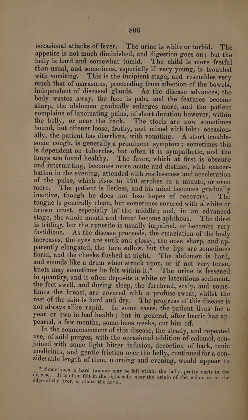 occasional attacks of fever. The urine is white or turbid. The appetite is not much diminished, and digestion goes on; but the belly is hard and somewhat tumid. The child is more fretful than usual, and sometimes, especially if very young, is troubled with vomiting. This is the incipient stage, and resembles very much that of marasmus, proceeding from affection of the bowels, independent of diseased glands. As the disease advances, the body wastes away, the face is pale, and the features become sharp, the abdomen gradually enlarges more, and the patient complains of lancinating pains, of short duration however, within the belly, or near the back. The stools are now sometimes bound, but oftener loose, frothy, and mixed with bile; occasion- ally, the patient has diarrheea, with vomiting. &lt;A short trouble- some cough, is generally a prominent symptom; sometimes this is dependent on tubercles, but often it is sympathetic, and the lungs are found healthy. The fever, which at first is obscure and intermitting, becomes more acute and distinct, with exacer- bation in the evening, attended with restlessness and acceleration of the pulse, which rises to 120 strokes in a minute, or even more. The patient is listless, and his mind becomes gradually inactive, though he does not lose hopes of recovery. The tongue is generally clean, but sometimes covered with a white or brown crust, especially in the middle; and, in an advanced stage, the whole mouth and throat become aphthous. The thirst is trifling, but the appetite is usually impaired, or becomes very fastidious. As the disease proceeds, the emaciation of the body increases, the eyes are sunk and glossy, the nose sharp, and ap- parently elongated, the face sallow, but the lips are sometimes florid, and the cheeks flushed at night. The abdomen is hard, and sounds like a drum when struck upon, or if not very tense, knots may sometimes be felt within it.* The urine is lessened in quantity, and it often deposits a white or lateritious sediment, the feet swell, and during sleep, the forehead, scalp, and some- times the breast, are covered with a profuse sweat, whilst the rest of the skin is hard and dry. The progress of this disease is not always alike rapid. In some cases, the patient lives for a year or two in bad health; but in general, after hectic has ap- peared, a few months, sometimes weeks, cut him off. : In the commencement of this disease, the steady, and repeated use, of mild purges, with the occasional addition of calomel, con- joined with some light bitter infusion, decoction of bark, tonic medicines, and gentle friction over the belly, continued for a con- siderable length of time, morning and evening, would appear to * Sometimes a hard tumour may be felt within the belly, pretty early in the disease. It is often felt in the right side, near the origin of the colon, or at the edge of the liver, or above the navel. — —_