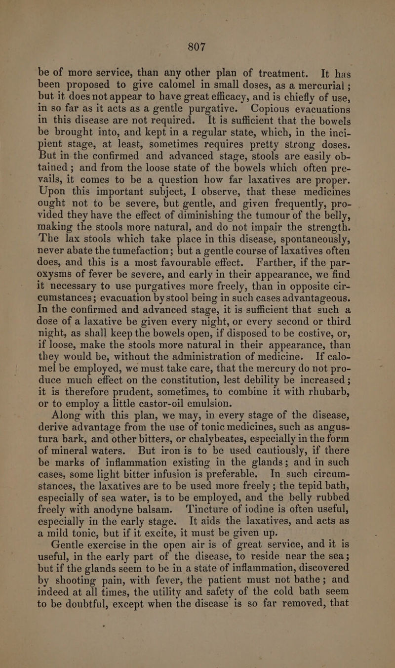 be of more service, than any other plan of treatment. It has been proposed to give calomel in small doses, as a mercurial ; but it does not appear to have great efficacy, and is chiefly of use, in so far as it acts as a gentle purgative. Copious evacuations in this disease are not required. It is sufficient that the bowels be brought into, and kept in a regular state, which, in the inci- pient stage, at least, sometimes requires pretty strong doses. But in the confirmed and advanced stage, stools are easily ob- tained ; and from the loose state of the bowels which often pre- vails, it comes to be a question how far laxatives are proper. Upon this important subject, I observe, that these medicines ought not to be severe, but gentle, and given frequently, pro- vided they have the effect of diminishing the tumour of the belly, making the stools more natural, and do not impair the strength. The lax stools which take place in this disease, spontaneously, never abate the tumefaction; but a gentle course of laxatives often does, and this is a most favourable effect. Farther, if the par- oxysms of fever be severe, and early in their appearance, we find it necessary to use purgatives more freely, than in opposite cir- cumstances; evacuation by stool being in such cases advantageous. In the confirmed and advanced stage, it is sufficient that such a dose of a laxative be given every night, or every second or third night, as shall keep the bowels open, if disposed to be costive, or, if loose, make the stools more natural in their appearance, than they would be, withaut the administration of medicine. If calo- mel be employed, we must take care, that the mercury do not pro- duce much effect on the constitution, lest debility be increased ; it is therefore prudent, sometimes, to combine it with rhubarb, or to employ a little castor-oil emulsion. Along with this plan, we may, in every stage of the disease, derive advantage from the use of tonic medicines, such as angus- tura bark, and other bitters, or chalybeates, especially in the form of mineral waters. But iron is to be used cautiously, if there be marks of inflammation existing in the glands; and in such cases, some light bitter infusion is preferable. In such circum- stances, the laxatives are to be used more freely ; the tepid bath, especially of sea water, is to be employed, and the belly rubbed freely with anodyne balsam. ‘Tincture of iodine is often useful, especially in the early stage. It aids the laxatives, and acts as a mild tonic, but if it excite, it must be given up. Gentle exercise in the open air is of great service, and it is useful, in the early part of the disease, to reside near the sea ; but if the glands seem to be in a state of inflammation, discovered by shooting pain, with fever, the patient must not bathe; and indeed at all times, the utility and safety of the cold bath seem to be doubtful, except when the disease is so far removed, that