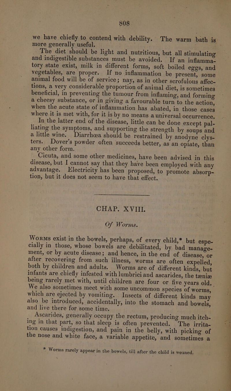 we have chiefly to contend with debility. The warm bath is more generally useful. . tory state exist, milk in different forms, soft boiled eggs, and vegetables, are proper. If no inflammation be present, some animal food will be of service; nay, as in other scrofulous affec- beneficial, in preventing the tumour from inflaming, and forming when the acute state of inflammation has abated, in those cases where it is met with, for it is by no means a universal occurrence, In the latter end of the disease, little can be done except pal- liating the symptoms, and supporting the strength by soups and a little wine. Diarrhoea should be restrained by anodyne clys- ters. Dover’s powder often succeeds better, as an opiate, than any other form. Cicuta, and some other medicines, have been advised in this disease, but I cannot say that they have been employed with any advantage. Electricity has been proposed, to promote absorp- tion, but it does not seem to have that effect. CHAP. XVIII. Of Worms. Worms exist in the bowels, perhaps, of every child,* but espe- cially in those, whose bowels are debilitated, by bad manage- ment, or by acute disease; and hence, in the end of disease, or after recovering from such illness, worms are often expelled, both by children and adults. Worms are of different kinds, but infants are chiefly infested with lumbrici and ascarides, the teeniz We also sometimes meet with some uncommon species of worms, which are ejected by vomiting. Insects of different kinds may also be introduced, accidentally, into the stomach and bowels, and live there for some time. Ascarides, generally occupy the rectum, producing much itch- ing in that part, so that sleep is often prevented. The irrita- tion causes indigestion, and pain in the belly, with picking of the nose and white face, a variable appetite, and sometimes a * Worms rarely appear in the bowels, till after the child is weaned. ae a ye