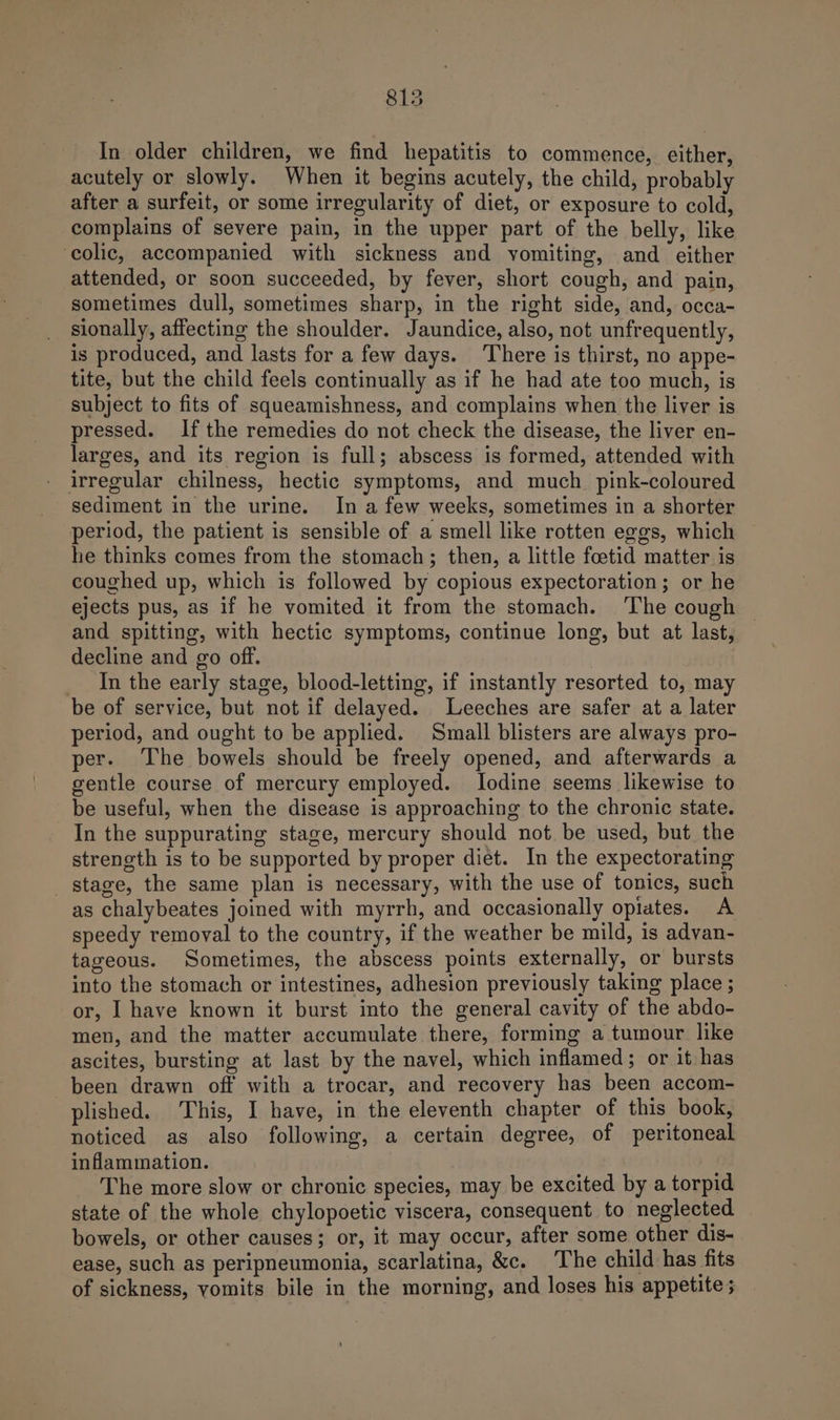 In older children, we find hepatitis to commence, either, acutely or slowly. When it begins acutely, the child, probably after a surfeit, or some irregularity of diet, or exposure to cold, complains of severe pain, in the upper part of the belly, like ‘colic, accompanied with sickness and vomiting, and either attended, or soon succeeded, by fever, short cough, and pain, sometimes dull, sometimes sharp, in the right side, and, occa- sionally, affecting the shoulder. Jaundice, also, not unfrequently, is produced, and lasts for a few days. There is thirst, no appe- tite, but the child feels continually as if he had ate too much, is subject to fits of squeamishness, and complains when the liver is pressed. Ifthe remedies do not check the disease, the liver en- larges, and its region is full; abscess is formed, attended with irregular chilness, hectic symptoms, and much_ pink-coloured sediment in the urine. In a few weeks, sometimes in a shorter period, the patient is sensible of a smell like rotten eggs, which he thinks comes from the stomach; then, a little foetid matter is coughed up, which is followed by copious expectoration; or he ejects pus, as if he vomited it from the stomach. ‘The cough | and spitting, with hectic symptoms, continue long, but at last, decline and go off. In the early stage, blood-letting, if instantly resorted to, may be of service, but not if delayed. Leeches are safer at a later period, and ought to be applied. Small blisters are always pro- per- The bowels should be freely opened, and afterwards a gentle course of mercury employed. Iodine seems likewise to be useful, when the disease is approaching to the chronic state. In the suppurating stage, mercury should not be used, but the strength is to be supported by proper diet. In the expectorating stage, the same plan is necessary, with the use of tonics, such as chalybeates joined with myrrh, and occasionally opiates. A speedy removal to the country, if the weather be mild, is advan- tageous. Sometimes, the abscess points externally, or bursts into the stomach or intestines, adhesion previously taking place ; or, I have known it burst into the general cavity of the abdo- men, and the matter accumulate there, forming a tumour like ascites, bursting at last by the navel, which inflamed; or it has been drawn off with a trocar, and recovery has been accom- plished. This, I have, in the eleventh chapter of this book, noticed as also following, a certain degree, of peritoneal inflammation. The more slow or chronic species, may be excited by a torpid state of the whole chylopoetic viscera, consequent to neglected bowels, or other causes; or, it may occur, after some other dis- ease, such as peripneumonia, scarlatina, &amp;c. The child has fits of sickness, vomits bile in the morning, and loses his appetite ;