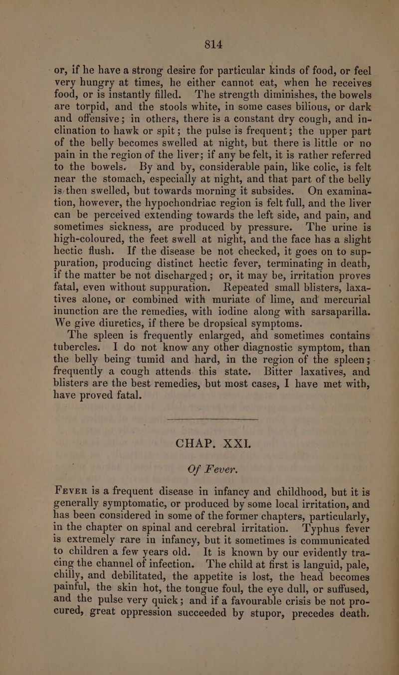 or, if he have a strong desire for particular kinds of food, or feel very hungry at times, he either cannot eat, when he receives food, or is instantly filled. The strength diminishes, the bowels are torpid, and the stools white, in some cases bilious, or dark and offensive; in others, there is a constant dry cough, and in- clination to hawk or spit; the pulse is frequent; the upper part of the belly becomes swelled at night, but there is little or no pain in the region of the liver; if any be felt, it is rather referred to the bowels. By and by, considerable pain, like colic, is felt near the stomach, especially at night, and that part of the belly is/then swelled, but towards morning it subsides. On examina- tion, however, the hypochondriac region is felt full, and the liver can be perceived extending towards the left side, and pain, and sometimes sickness, are produced by pressure. ‘The urine is high-coloured, the feet swell at night, and the face has a slight hectic flush. If the disease be not checked, it goes on to sup- puration, producing distinct hectic fever, terminating in death, if the matter be not discharged; or, it may be, irritation proves fatal, even without suppuration. Repeated small blisters, laxa- tives alone, or combined with muriate of lime, and mercurial inunction are the remedies, with iodine along with sarsaparilla. We give diuretics, if there be dropsical symptoms. The spleen is frequently enlarged, and sometimes contains tubercles. I do not know any other diagnostic symptom, than frequently a cough attends. this state. Bitter laxatives, and blisters are the best remedies, but most cases, I have met with, have proved fatal. CHAP. XXI. Of Fever. Fever is a frequent disease in infancy and childhood, but it is generally symptomatic, or produced by some local irritation, and has been considered in some of the former chapters, particularly, in the chapter on spinal and cerebral irritation. Typhus fever is extremely rare in infancy, but it sometimes is communicated to children a few years old. It is known by our evidently tra- cing the channel of infection. The child at first is languid, pale, chilly, and debilitated, the appetite is lost, the head becomes painful, the skin hot, the tongue foul, the eye dull, or suffused, and the pulse very quick; and if a favourable crisis be not pro- cured, great oppression succeeded by stupor, precedes death. ee ee ee