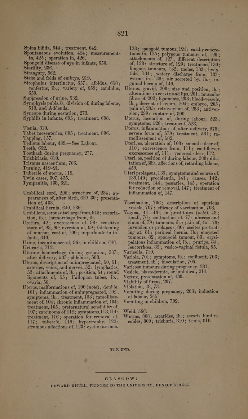 Spontaneous evolution, 424; measurements in, 425; operation in, 426. Spongoid disease of eye in infants, 650. Sterility, 236. ° Strangury, 562. Striz and folds of embryo, 219. confertus, ib.; variety of, 659; candidus, 659. Suppression of urine, 532. Symphysis pubis, 8; division of, during labour, 510, and Addenda, Syncope during gestation, 273. Syphilis in infants, 695; treatment, 698. Tenia, 810. Tabes mesenterica, 805; treatment, 806. Tapping, 157. Tedious labour, 439.—See Labour. Teeth, 652. Toothach during pregnancy, 277. Trichiriasis, 810. Trismus nascentium, 766. Turning, 419-21. Tubercle of uterus, 119. Twin cases, 307, 435. Tympanitis, 138, 621. Umbilical cord, 206; structure of, 234; ap- pearances of, after birth, 629-30; presenta- tion of, 433. : Umbilical hernia, 640, 286. Umbilicus, serous discharge from, 645; excoria- tion, ib.; hemorrhage from, ib. Urethra, 42; excrescence of, 98; sensitive state of, 93, 99; eversion of, 99; thickening of mucous coat of, 100; imperforate in in- fants, 640. Urine, incontinence of, 96; in children, 646. Urticaria, 712. Uterine hemorrhage during gestation, 537 ; after delivery, 537 ; phlebitis, 583. Uterus, description of unimpregnated, 50, 51; arteries, veins, and nerves, 52; lymphatics, 53; attachments of, ib. ; position, 54; round ligaments of, 55; Fallopian tubes, ib. ; ovaria, 56. Uterus, malformations of, 100 (note) ; double. 101; inflammation of unimpregnated, 102 ; symptoms, ib.; treatment, 103; ramollisse- ment of, 104; chronic inflammation of, 104; treatment,.105; preternatural sensibility of, 107; carcinoma of,112; symptoms,113,114; treatment, 116; operation for removal of, 117; tubercle, 119; hypertrophy, 122; strumous affections of, 123; cystic sarcoma, tions in, 125; polypous tumours of, 126; attachments of, 127; different description of, 128; structure of, 129; treatment, 130; fungous tumours, 132; moles, 133; hyda- tids, 134; watery discharge from, 137; worms in, 138; air secreted by, ib.; in- guinal hernia of, 149, Uterus, gravid, 200; size and position, ib. ; alterations in cervix and lips, 201; muscular fibres of, 202; ligaments, 203; blood-vessels, ib. 5 descent of ovum, 204; embryo, 205; pain of, 285; retroversion of, 288; antiver- sion, 299; rupture of, 300. Uterus, laceration of, during labour, 523; symptoms, 526; treatment, 528. Uterus, inflammation of, after delivery, 578; severe form of, 579; treatment, 581; ra- mollissement of, 582. Uteri, os, ulceration of, 108; smooth ulcer of, 110; excrescence from, 111; cauliflower excrescence of, 11]; venereal ulcer, 112. Uteri, os, position of during labour, 388; dila- Nhu of 389; affections of, retarding labour, Uteri prolapsus, 139 ; symptoms and course of, 139,140; procidentia, 141; ~ causes, 142; treatment, 144; pessaries, 145; operation — - for reduction or removal, 147; treatment of inflammation of, 147. Vaccination, 706; description of spurious vesicle, 707; efficacy of vaccination, 708. Vagina, 44—46; in prostitutes (note), 48; small, 76; contraction’ of, 77; abscess and sinus of, 79; tumours, ib. ; pain of, 45—79; inversion or prolapsus, 80; ascites protrud- . ing at, 81; perineal hernia, ib.; encysted tumours, 82; spongoid tumour, 83; erysi- pelatous inflammation of, ib.; prurigo, 84; leucorrhea, 85 ; vesico-vaginal fistula, 95. Varicella, 710. Variola, 701; symptoms, ib.; confluent, 703; treatment, ib. ; inoculation, 705. Varicose tumours during. pregnancy, 281. Vesicle, blastodermic, or umbilical, 214. Vertex, presentation of, 430. Viability of foetus, 207. Violation, 48, 73. Vomiting during pregnancy, 263; induction of labour, 265. Vomiting in children, 792. Weid, 566. Worms, 808; ascarides, ib.; ascaris luml ri- coides, 809; trichuris, 810; tenia, 810,