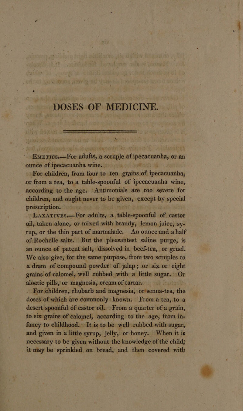 DOSES OF MEDICINE. ‘+ Bike sebsresalies aciuliay a scvuple of ipeeacuanba, 0 or an ~ ounce of ipecacuanha wine.) For children, from four to ten: grains. of ipecacuanha, or from a tea, toa table-spoonful of ipecacuanha wine, according to the age. Antimonials are too severe for children, and ought. never to be eaten it by. a pulieheeny Laxarives—For peeves 5 tblodipadliil of castor oil; taken alone, or mixed with brandy, lemon juice, sy- rup, or the thin part of marmalade. An ounceand a half of Rochélle salts. “But the pleasantest saline purge, is an ounce of patent salt, dissolved in beef-tea, or gruel. We also give, for the same purpose, from two scruples to a’dram of ‘compound powder of jalap; or six or eight grains of calomel, well rubbed with a little sugar. Or aloetic pills, or magnesia, cream of tartar. . For children, rhubarb and magnesia, tinileenan bea the doses of which are commonly known. From a tea, to a desert spoonful of castor oil. »From a quarter of a grain, to six grains of calomel, according’ to the age, from in- fancy to childhood.» It is to be well rubbed with sugar, and given in a little syrup, jelly, or honey. When it is necessary to be given without the knowledge of the child; it may be sprinkled on bread, and then covered with