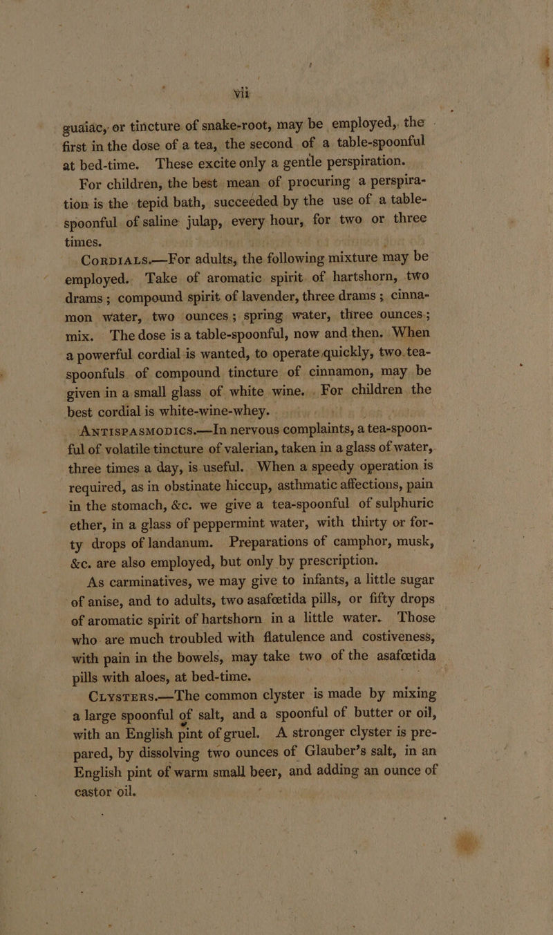 first in the dose of a tea, the second of a table-spoonful at bed-time. These excite only a gentle perspiration. For children, the best mean of procuring a perspira- tion is the tepid bath, succeeded by the use of a table- spoonful of saline julap, every hour, on two or three times. | Corpi1aLs.—For adults, the eslineiba mixture may be employed.. Take of aromatic spirit. of hartshorn, two drams ; compound spirit. of lavender, three drams ; cinna- mon water, two ounces ; ‘spring water, three ounces.; mix. The dose is a table-spoonful, now and then. When a powerful cordial is wanted, to operate quickly, two. tea- spoonfuls of compound tincture of cinnamon, may be given in a small glass of white wine. . For ehildren, the best cordial is white-wine-whey. ANTISPASMODICcS.—In nervous complaints, a tea-spoon- three times a day, is useful. When a speedy operation is required, as in obstinate hiccup, asthmatic affections, pain in the stomach, &amp;c. we give a tea-spoonful of sulphuric ether, in a glass of peppermint water, with thirty or for- ty drops of landanum. Preparations of camphor, musk, &amp;c. are also employed, but only by prescription. As carminatives, we may give to infants, a little sugar of anise, and to adults, two asafeetida pills, or fifty drops who. are much troubled with flatulence and costiveness, pills with aloes, at bed-time. CiysTeRs.—The common clyster is made by mixing a large spoonful of salt, and a spoonful of butter or oil, with an English pint of gruel. A stronger clyster is pre- pared, by dissolving two ounces of Glauber’s salt, in an English pint of warm small beer, and adding an ounce of castor oil. aro