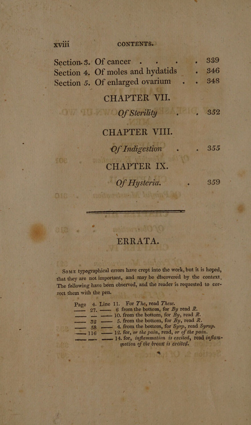 spell he CONTENTS. Section-3. Of cancer . ues 9339 Section 4. Of moles and hydatids 6 9846 e Section 5. Of enlarged ovarium o he 848 CHAPTER. ‘VII. Mi manip BueIO, Uss2 CHAPTER vill. Of Indigestion: . ito ‘CHAPTER IX. ; of Hysteria. ‘ S59 bd « ERRATA. SoME ipogeaphical errors have crept into the work, but it is hoped, tliat they are not important, and may be discovered by the context, The following have been observed, and the reader ‘is sae to cor- sect chem with om pet, ~ ; : &gt; Page 4. Wats 11. For The, read These. — 27.—— 6 fromthe bottom, for By read R. —__.-~-— ~— + 10. from the bottom, for By, read R. —— 32 —— 5. from the bottom, for By, read R. —— 58 oe 4 from the bottom, for Syrp, read Syrup. ‘ 116 —— 12. for, or the pain, read, or of the pain. ee ee ee 14. for, inflammation és excited, read inflam- nation of the breast is excited. 2 iid