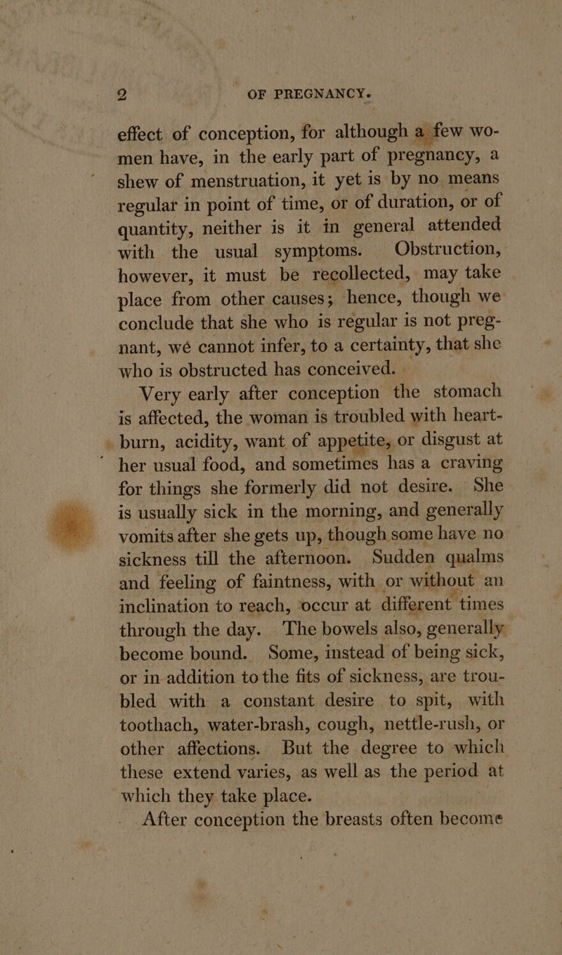 effect of conception, for although a few wo- men have, in the early part of pregnancy, a shew of menstruation, it yet 1s by no means regular in point of time, or of duration, or of quantity, neither is it in gener al attended with the usual symptoms. Obstruction, however, it must be recollected, may take place from other causes; hence, though we conclude that she who is regular is not preg- nant, wé cannot infer, to a certainty, that she who is obstructed has conceived. . Very early after conception the stomach is affected, the woman is troubled with heart- _ burn, acidity, want of appetite, or disgust at her usual food, and sometimes has a craving for things she formerly did not desire. She is usually sick in the morning, and generally vomits after she gets up, though some have no sickness till the afternoon. Sudden qualms and feeling of faintness, with or without an inclination to reach, ‘occur at different times through the day. The bowels also, generally become bound. Some, instead of being sick, or in addition to the fits of sickness, are trou- bled with a constant desire to spit, with toothach, water-brash, cough, nettle-rush, or other affections. But the degree to which these extend varies, as well as the period at which they take place. After conception the breasts often become