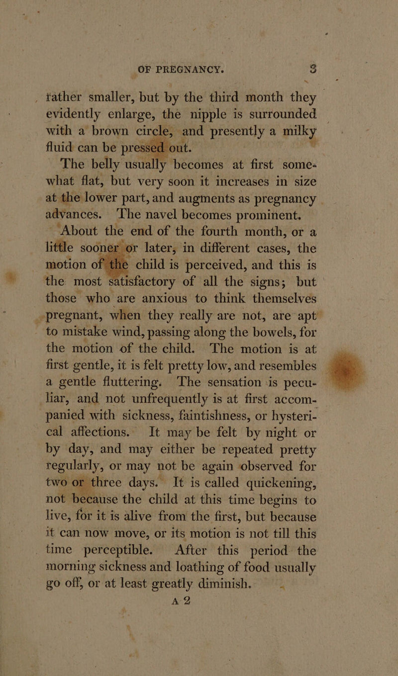 _ tather smaller, but by the third month they evidently enlarge, the nipple is surrounded with a brown cy and presently a ene fluid can be pressed | The belly usually becomes at first some: what flat, but very soon it increases in size at the lower part, and augments as pregnancy — advances. ‘The navel becomes prominent. About the end of the fourth month, or a little soonel or later, in different cases, the motion of the child is perceived, and this is the most satisfactory of all the signs; but those who are anxious to think themselves pregnant, when they really are not, are apt’ _ to mistake wind, passing along the bowels, for the motion of the child. The motion is at a gentle fluttering. The sensation is pecu- liar, and not unfrequently is at first accom- panied with sickness, faintishness, or hysteri- cal affections. It may be felt by night or by day, and may either be repeated pretty regularly, or may not be again observed for two or three days. It is Balled quickening, not because the child at this time begins to live, for it is alive from the first, but because it can now move, or its motion is not till this _ time perceptible. After this period the morning sickness and loathing of food usually go off, or at least greatly ainnntiel. wie AZ