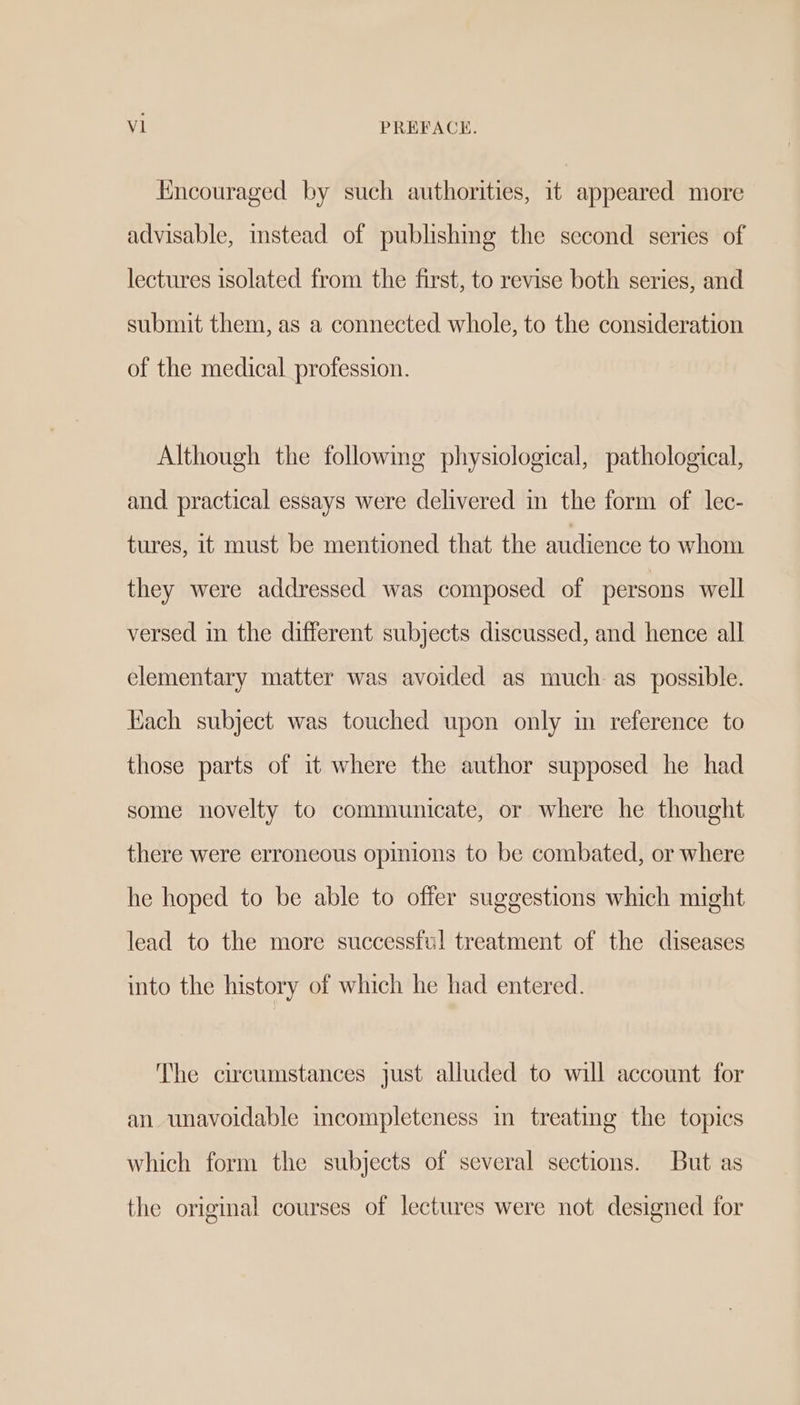 Encouraged by such authorities, it appeared more advisable, instead of publishmg the second series of lectures isolated from the first, to revise both series, and submit them, as a connected whole, to the consideration of the medical profession. Although the following physiological, pathological, and practical essays were delivered in the form of lec- tures, it must be mentioned that the audience to whom they were addressed was composed of persons well versed in the different subjects discussed, and hence all elementary matter was avoided as much as possible. Hach subject was touched upon only in reference to those parts of it where the author supposed he had some novelty to communicate, or where he thought there were erroneous opinions to be combated, or where he hoped to be able to offer suggestions which might lead to the more successful treatment of the diseases into the history of which he had entered. The circumstances just alluded to will account for an unavoidable incompleteness in treating the topics which form the subjects of several sections. But as the original courses of lectures were not designed for