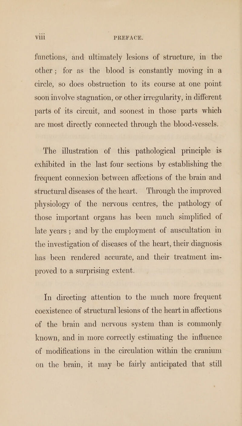 functions, and ultimately lesions of structure, in the other; for as the blood is constantly moving in a circle, so does obstruction to its course at one point soon involve stagnation, or other irregularity, in different parts of its circuit, and soonest m those parts which are most directly connected through the blood-vessels. The illustration of this pathological principle is exhibited in the last four sections by establishing the frequent connexion between affections of the brain and structural diseases of the heart. Through the improved physiology of the nervous centres, the pathology of those important organs has been much simplified of late years ; and by the employment of auscultation im the investigation of diseases of the heart, their diagnosis has been rendered accurate, and their treatment im- proved to a surprising extent. In directing attention to the much more frequent coexistence of structural lesions of the heart in affections of the brain and nervous system than is commonly known, and in more correctly estimating the influence of modifications in the circulation within the cranium on the brain, it may be fairly anticipated that still