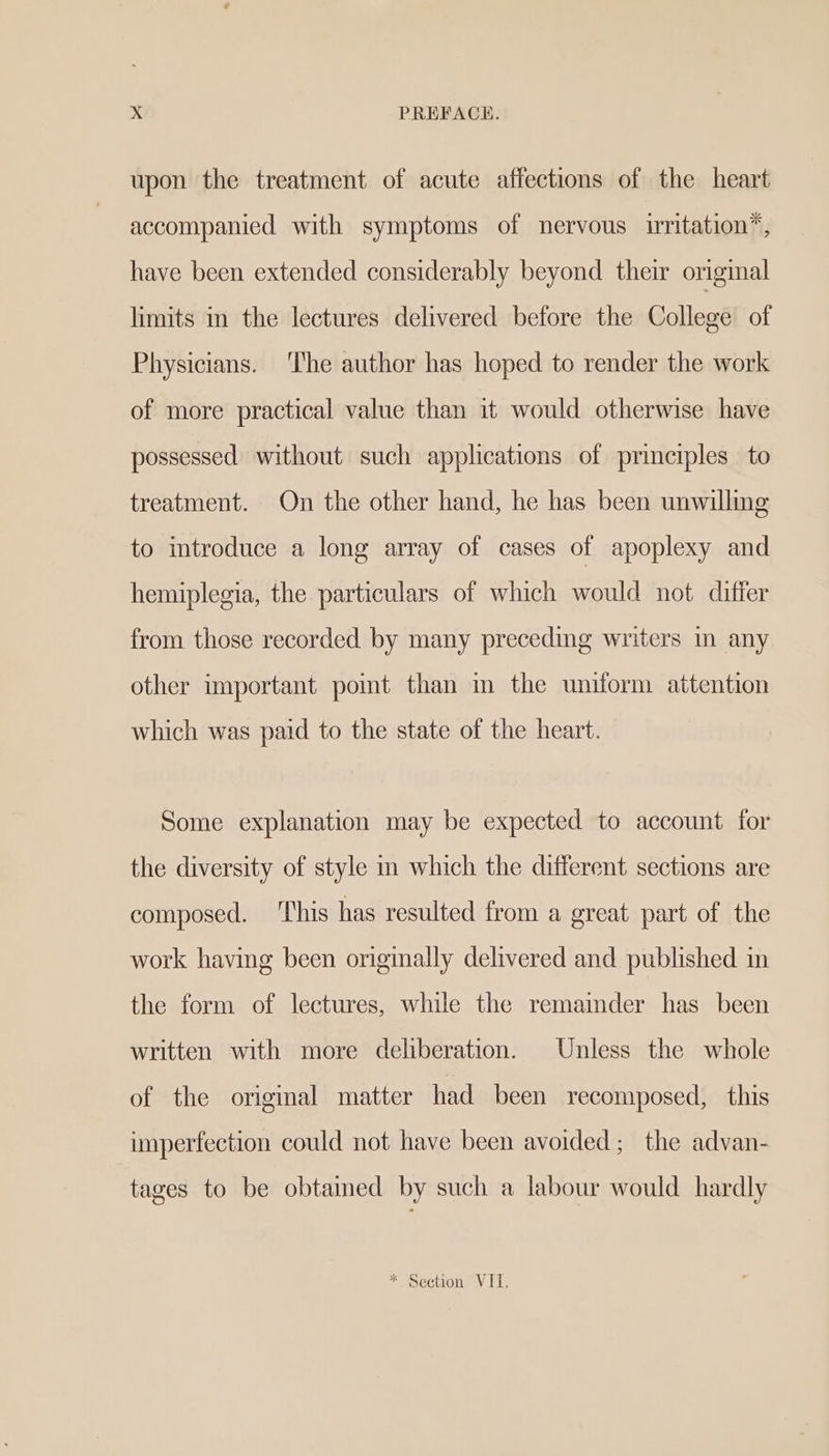 upon the treatment of acute affections of the heart accompanied with symptoms of nervous irritation”, have been extended considerably beyond their original limits in the lectures delivered before the College of Physicians. ‘The author has hoped to render the work of more practical value than it would otherwise have possessed without such applications of principles to treatment. On the other hand, he has been unwilling to introduce a long array of cases of apoplexy and hemiplegia, the particulars of which would not differ from those recorded by many preceding writers in any other important pomt than in the uniform attention which was paid to the state of the heart. Some explanation may be expected to account for the diversity of style in which the different sections are composed. This has resulted from a great part of the work having been originally delivered and published in the form of lectures, while the remainder has been written with more deliberation. Unless the whole of the original matter had been recomposed, this imperfection could not have been avoided; the advan- tages to be obtained by such a labour would hardly