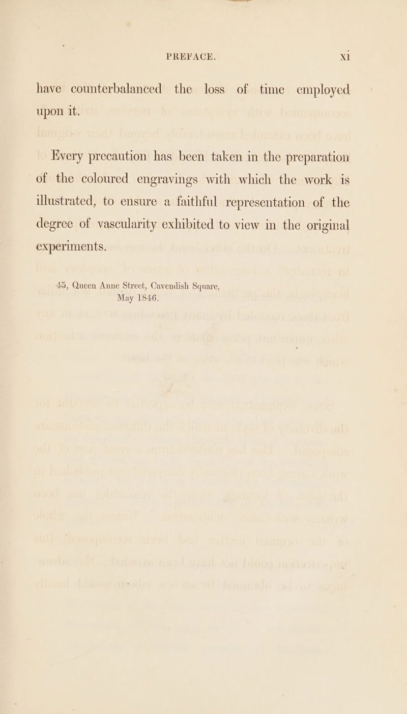 have counterbalanced the loss of time employed upon it. Every precaution has been taken in the preparation of the coloured engravings with which the work is illustrated, to ensure a faithful representation of the degree of vascularity exhibited to view in the original experiments. 45, Queen Anne Street, Cavendish Square, May 1846.