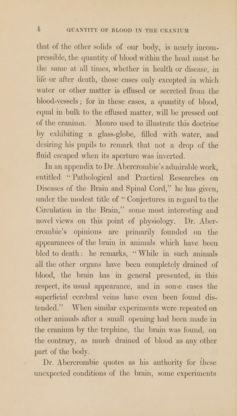 A, QUANTITY OF BLOOD IN THE CRANIUM that of the other solids of our body, is nearly incom- pressible, the quantity of blood within the head must. be the same at all times, whether in health or disease, in life or after death, those cases only excepted in which water or other matter is effused or secreted from the blood-vessels ; for in these cases, a quantity of blood, equal in bulk to the effused matter, will be pressed out of the cranium. Monro used to illustrate this doctrine by exhibitmg a glass-globe, filled with water, and desiring his pupils to remark that not a drop of the fluid escaped when its aperture was inverted. In an appendix to Dr. Abercrombie’s admirable work, entitled ‘ Pathological and Practical Researches on Diseases of the Brain and Spinal Cord,” he has given, under the modest title of ‘‘ Conjectures in regard to the Circulation in the Brain,’ some most interesting and novel views on this point of physiology. Dr. Aber- crombie’s opinions are primarily founded on the appearances of the brain in animals which have been bled to death: he remarks, “ While in such animals all the other organs have been completely drained of blood, the brain has m general presented, in this respect, its usual appearance, and in some cases the superficial cerebral veins have even been found dis- tended.” When similar experiments were repeated on other animals after a small opening had been made in the cranium by the trephine, the brain was found, on the contrary, as much drained of blood as any other part of the body. Dr. Abercrombie quotes as his authority for these unexpected conditions of the brain, some experiments