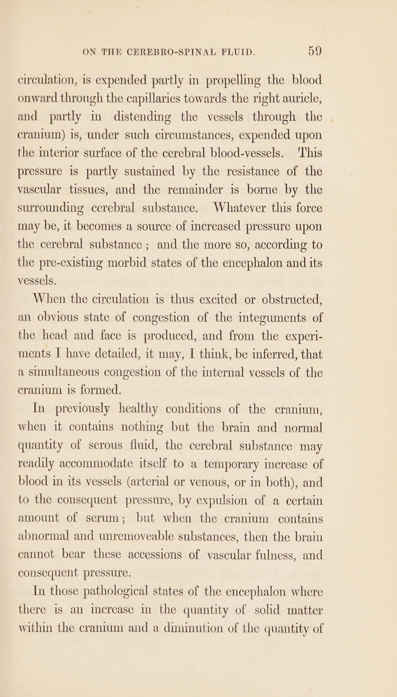 circulation, is expended partly im propelling the blood onward through the capillaries towards the right auricle, and partly in distending the vessels through the | cranium) is, under such circumstances, expended upon the interior surface of the cerebral blood-vessels. This pressure is partly sustamed by the resistance of the vascular tissues, and the remainder is borne by the surrounding cerebral substance. Whatever this force may be, it becomes a source of increased pressure upon the cerebral substance ; and the more so, according to the pre-existing morbid states of the encephalon and its vessels. When the circulation is thus excited or obstructed, an obvious state of congestion of the integuments of the head and face is produced, and from the experi- ments I have detailed, it may, I think, be inferred, that a simultaneous congestion of the mternal vessels of the cranium is formed. In previously healthy conditions of the cranium, when it contains nothing but the brain and normal quantity of serous fluid, the cerebral substance may readily accommodate itself to a temporary increase of blood in its vessels (arterial or venous, or in both), and to the consequent pressure, by expulsion of a certain amount of serum; but when the cranium contains abnormal and unremoveable substances, then the brain cannot bear these accessions of vascular fulness, and consequent pressure. In those pathological states of the encephalon where there is an increase in the quantity of solid matter within the cranium and a diminution of the quantity of