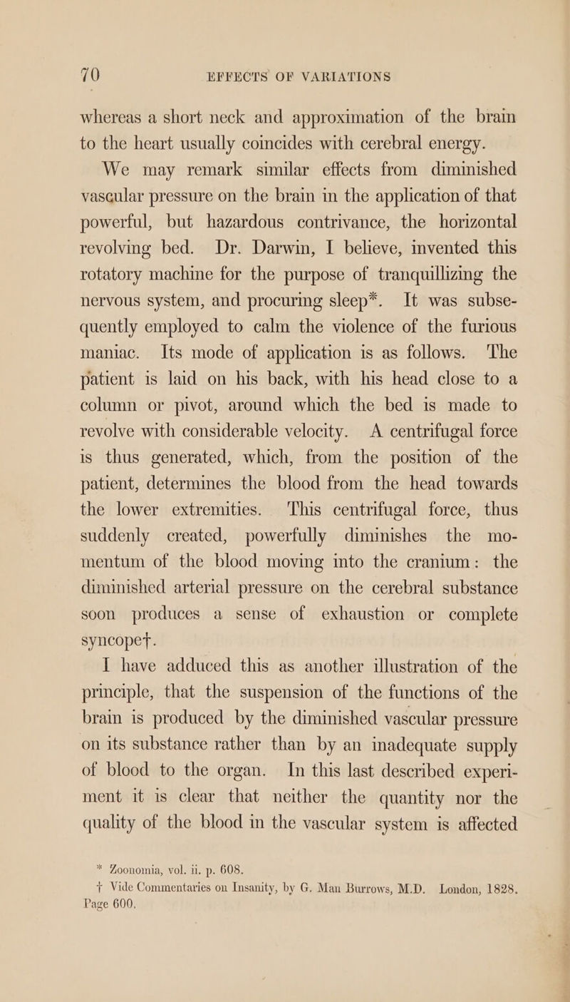 whereas a short neck and approximation of the brain to the heart usually coincides with cerebral energy. We may remark similar effects from dimimished vascular pressure on the brain in the application of that powerful, but hazardous contrivance, the horizontal revolving bed. Dr. Darwin, I believe, invented this rotatory machine for the purpose of tranquillizmg the nervous system, and procuring sleep*. It was subse- quently employed to calm the violence of the furious maniac. Its mode of application is as follows. The patient is laid on his back, with his head close to a column or pivot, around which the bed is made to revolve with considerable velocity. A centrifugal force is thus generated, which, from the position of the patient, determimes the blood from the head towards the lower extremities. This centrifugal force, thus suddenly created, powerfully dimimishes the mo- mentum of the blood moving ito the cranium: the diminished arterial pressure on the cerebral substance soon produces a sense of exhaustion or complete syncopet. I have adduced this as another illustration of the principle, that the suspension of the functions of the brain is produced by the diminished vascular pressure on its substance rather than by an inadequate supply of blood to the organ. In this last described experi- ment it is clear that neither the quantity nor the quality of the blood in the vascular system is affected * Zoonomia, vol. u. p. 608. ae ° Le ae Oa r / ny , r Vide Commentaries on Insanity, by G. Man Burrows, M.D. London, 1828. Page 600.