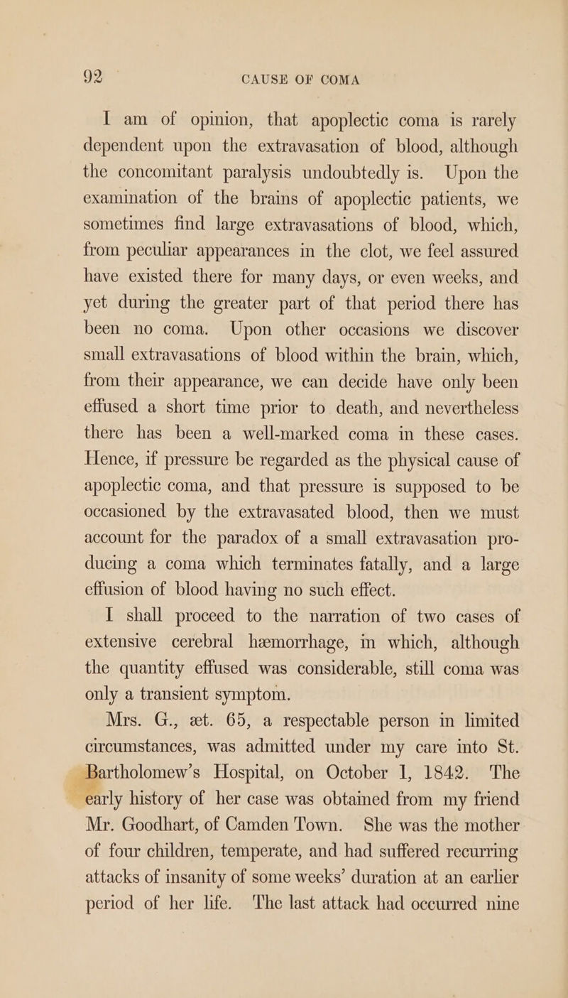 I am of opinion, that apoplectic coma is rarely dependent upon the extravasation of blood, although the concomitant paralysis undoubtedly is. Upon the examination of the brains of apoplectic patients, we sometimes find large extravasations of blood, which, from peculiar appearances in the clot, we feel assured have existed there for many days, or even weeks, and yet during the greater part of that period there has been no coma. Upon other occasions we discover small extravasations of blood within the brain, which, from their appearance, we can decide have only been effused a short time prior to death, and nevertheless there has been a well-marked coma in these cases. lence, if pressure be regarded as the physical cause of apoplectic coma, and that pressure is supposed to be occasioned by the extravasated blood, then we must account for the paradox of a small extravasation pro- ducing a coma which terminates fatally, and a large effusion of blood having no such effect. I shall proceed to the narration of two cases of extensive cerebral hemorrhage, in which, although the quantity effused was considerable, still coma was only a transient symptom. Mrs. G., et. 65, a respectable person in limited circumstances, was admitted under my care into St. artholomew’s Hospital, on October 1, 1842. The  early history of her case was obtained from my friend Mr. Goodhart, of Camden Town. She was the mother of four children, temperate, and had suffered recurring attacks of insanity of some weeks’ duration at an earlier period of her life. ‘The last attack had occurred nine oa