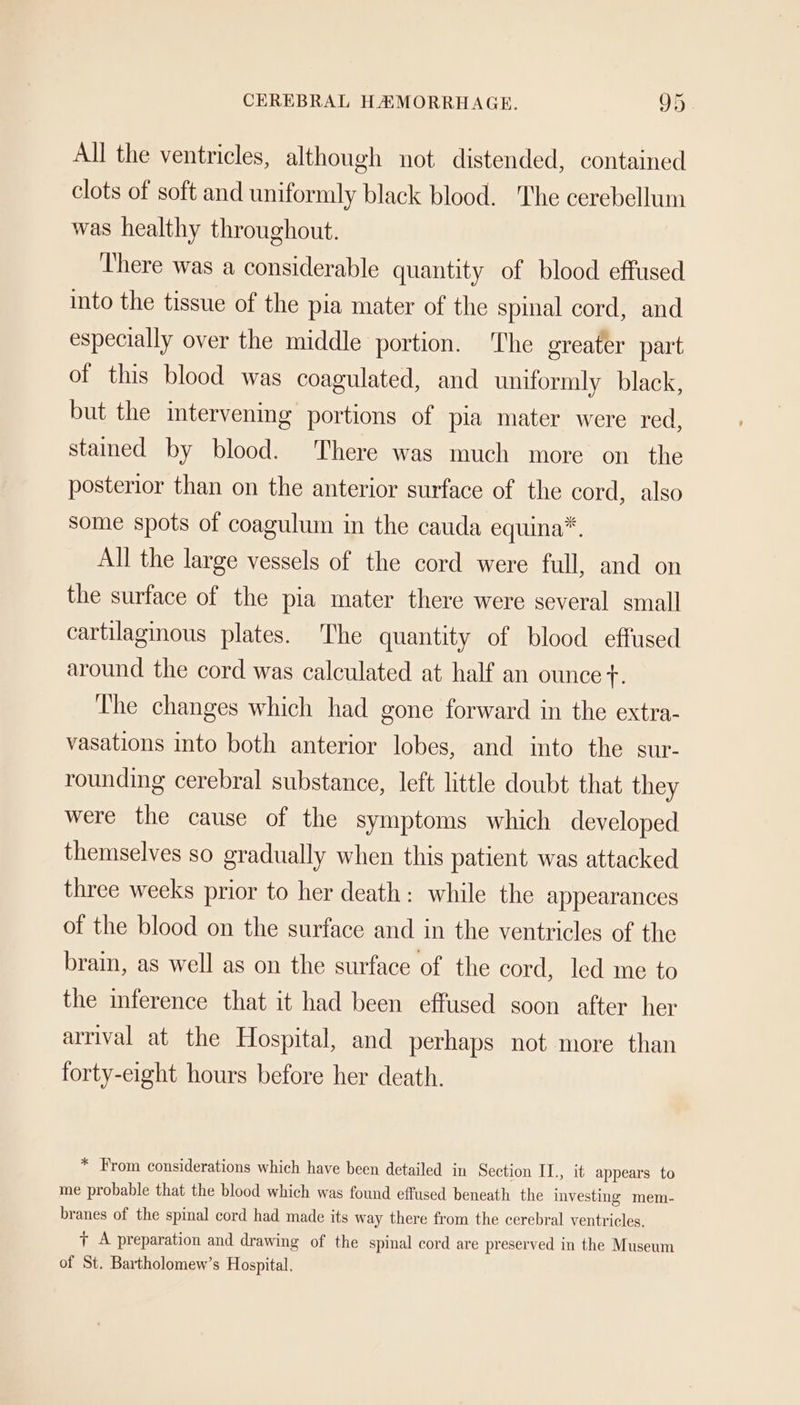 All the ventricles, although not distended, contained clots of soft and uniformly black blood. The cerebellum was healthy throughout. ‘There was a considerable quantity of blood effused into the tissue of the pia mater of the spinal cord, and especially over the middle portion. The greater part of this blood was coagulated, and uniformly black, but the intervening portions of pia mater were red, stamed by blood. There was much more on the posterior than on the anterior surface of the cord, also some spots of coagulum in the cauda equina*. All the large vessels of the cord were full, and on the surface of the pia mater there were several small cartilaginous plates. The quantity of blood effused around the cord was calculated at half an ounce fF. The changes which had gone forward in the extra- vasations into both anterior lobes, and into the sur- rounding cerebral substance, left little doubt that they were the cause of the symptoms which developed themselves so gradually when this patient was attacked three weeks prior to her death: while the appearances of the blood on the surface and in the ventricles of the brain, as well as on the surface of the cord, led me to the inference that it had been effused soon after her arrival at the Hospital, and perhaps not more than forty-eight hours before her death. * From considerations which have been detailed in Section II., it appears to me probable that the blood which was found effused beneath the investing mem- branes of the spinal cord had made its way there from the cerebral ventricles. + A preparation and drawing of the spinal cord are preserved in the Museum of St. Bartholomew’s Hospital.