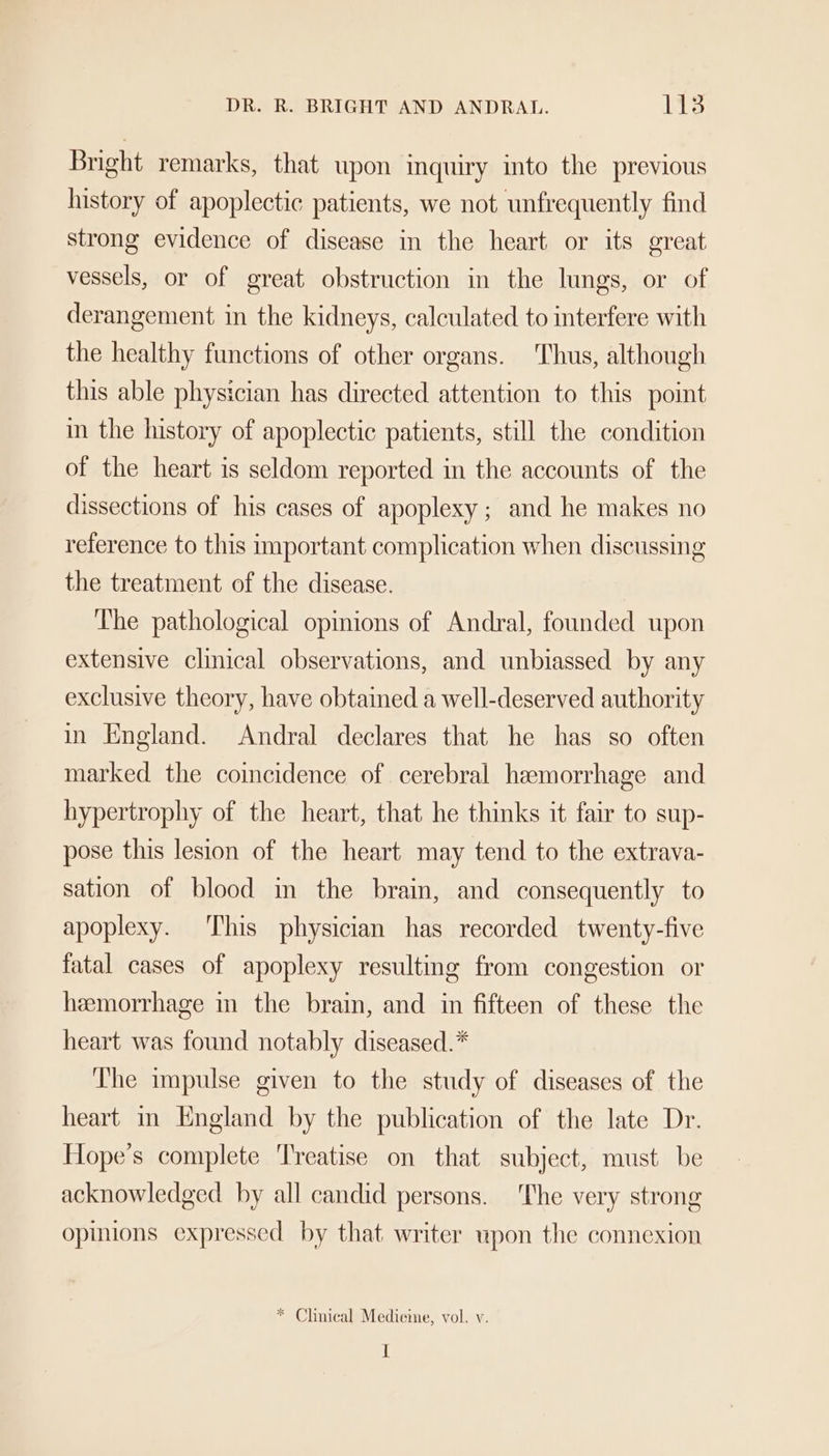 DR. R. BRIGHT AND ANDRAL. Lt3 Bright remarks, that upon inquiry into the previous history of apoplectic patients, we not unfrequently find strong evidence of disease in the heart or its great vessels, or of great obstruction in the lungs, or of derangement in the kidneys, calculated to interfere with the healthy functions of other organs. Thus, although this able physician has directed attention to this point in the history of apoplectic patients, still the condition of the heart is seldom reported in the accounts of the dissections of his cases of apoplexy ; and he makes no reference to this important complication when discussing the treatment of the disease. The pathological opinions of Andral, founded upon extensive clinical observations, and unbiassed by any exclusive theory, have obtained a well-deserved authority in England. Andral declares that he has so often marked the coincidence of cerebral hemorrhage and hypertrophy of the heart, that he thinks it fair to sup- pose this lesion of the heart may tend to the extrava- sation of blood in the brain, and consequently to apoplexy. This physician has recorded twenty-five fatal cases of apoplexy resulting from congestion or hemorrhage in the brain, and in fifteen of these the heart was found notably diseased.* The impulse given to the study of diseases of the heart in England by the publication of the late Dr. Hope’s complete Treatise on that subject, must be acknowledged by all candid persons. The very strong opinions expressed by that writer upon the connexion * Clinical Medieme, vol. v. I