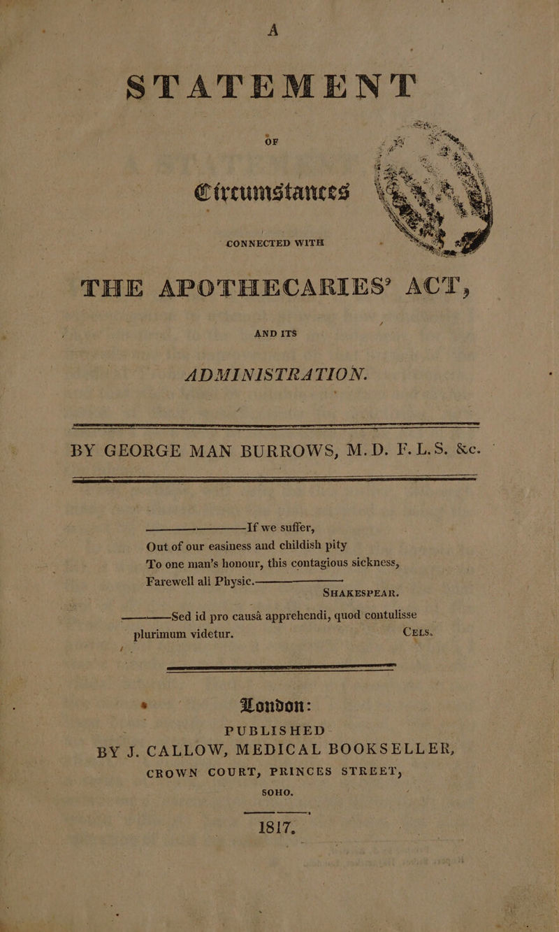 STATEMENT Circumstances “CONNECTED WITH THE APOTHECARIES’ ACT, AND ITS ADMINISTRATION. BY GEORGE MAN BURROWS, M.D. F.L.S. &amp;c. If we suffer, Out of our easiness and childish pity To one man’s honour, this contagious sickness, Farewell ali Physic. SHAKESPEAR. ————Sed id pro causa apprehendi, quod contulisse - plurimum videtur. CELSs. b ‘ Be, ie , Zondon: PUBLISHED- BY J. CALLOW, MEDICAL BOOKSELLER, CROWN COURT, PRINCES STREET, 50HO. 1817,