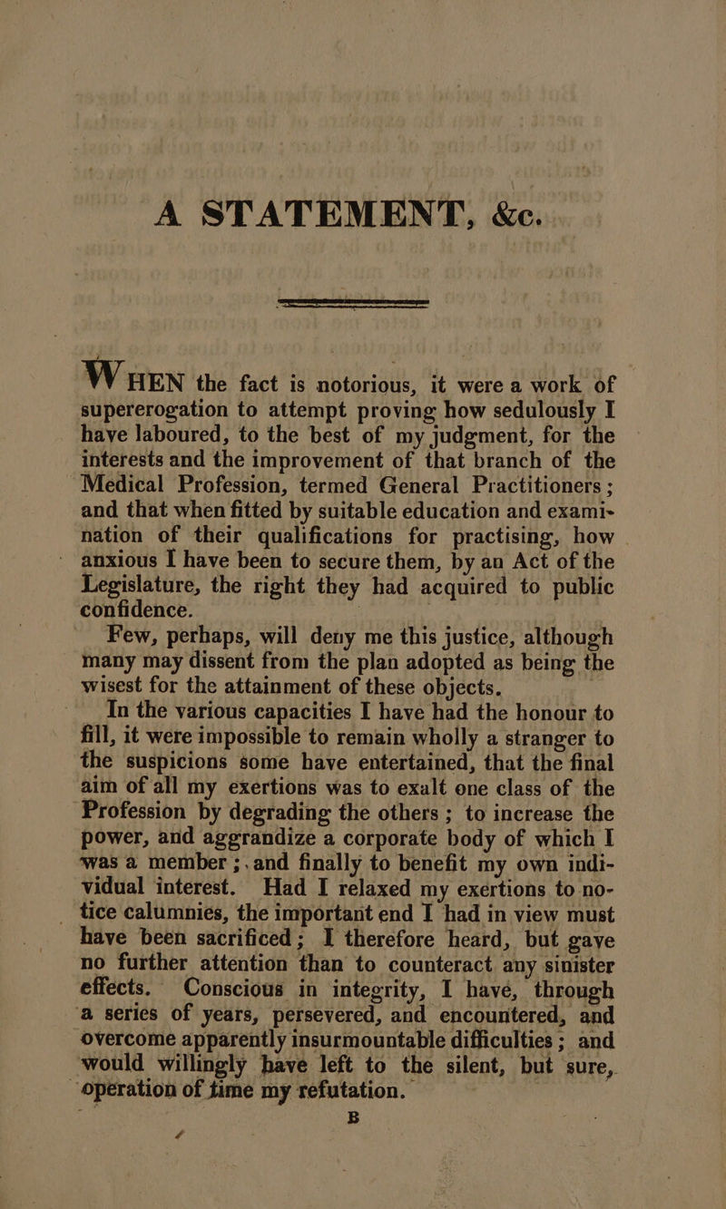A STATEMENT, &amp;c. Wuen the fact is notorious, it were a work of supererogation to attempt proving how sedulously I have laboured, to the best of my judgment, for the interests and the improvement of that branch of the Medical Profession, termed General Practitioners ; and that when fitted by suitable education and exami- nation of their qualifications for practising, how © - anxious I have been to secure them, by an Act of the Legislature, the right they had acquired to public confidence. : ia ei Few, perhaps, will deny me this justice, although many may dissent from the plan adopted as being the wisest for the attainment of these objects. In the various capacities I have had the honour to fill, it were impossible to remain wholly a stranger to the suspicions some have entertained, that the final aim of all my exertions was to exalt one class of the Profession by degrading the others ; to increase the power, and aggrandize a corporate body of which I ‘was a member ;.and finally to benefit my own indi- vidual interest. Had I relaxed my exertions to no- _ tice calumnies, the important end I had in view must have been sacrificed; I therefore heard, but gaye no further attention than to counteract any sinister effects. Conscious in integrity, I have, through ‘a series of years, persevered, and encountered, and overcome apparently insurmountable difficulties ; and would willingly have left to the silent, but sure, Operation of time my refutation. ; B 4