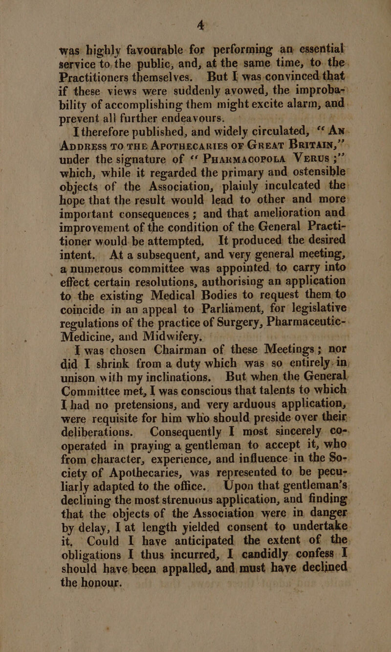 was highly favourable for performing an essential service to, the public, and, at the same. time, to. the. Practitioners themselves. But I was-convinced that. if these. views were suddenly avowed, the improba-' bility of accomplishing them might excite alarm, and. prevent all further endeavours. vy N I therefore published, and widely circulated, ‘* An. Appress To tHe APOTHECARIES OF GREAT BrivTAtn,’’ under the signature of ‘‘ PuarmacoronA VERUs ;” which, while it regarded the primary and. ostensible’ objects of the Association, plainly inculcated the hope that the result. would lead to other and more: important consequences ; and that amelioration and improvement of the condition of the General Practi- tioner would-be attempted, It produced: the desired intent. Ata subsequent, and very general meeting, _ @numerous committee was appointed, to carry into effect certain resolutions, authorising an application to the existing Medical Bodies to request them, to coincide in an appeal to Parliament, for legislative regulations of the practice of Surgery, Pharmaceutic-. Medicine, and Midwifery, I was'chosen Chairman of these Meetings; nor did I shrink from a duty which was. so entirely-in; unison with my inclinations. But when. the General. Committee met, I was conscious that talents to which Thad no pretensions, and very arduous application, were requisite for him who should preside over their, deliberations. Consequently I most sincerely co-, operated in praying a gentleman to accept it, who from character, experience, and influence. in the So- ciety of Apothecaries, was represented to be pecu-. liarly adapted to the office. Upon that gentleman’s, declining the most strenuous application, and finding that the objects of the Association were in danger by delay, I at length yielded consent. to undertake. it, Could I have anticipated the extent of the. obligations I thus incurred, I candidly. confess I should have been appalled, and must have declined the honour.