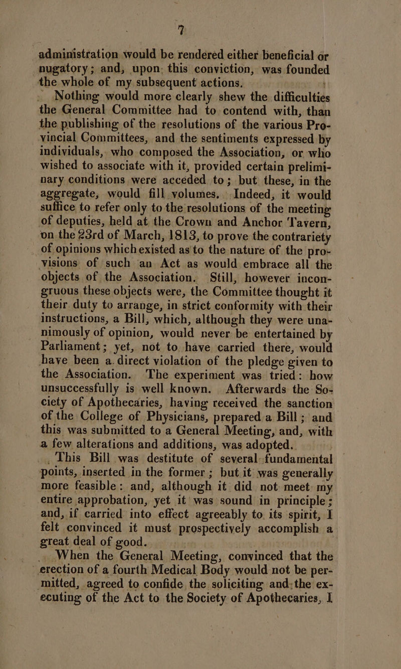 administration would be rendered either beneficial or -nugatory; and, upon: this conviction, was founded the whole of my. subsequent actions, fi oh . Nothing would more clearly shew the difficulties the General Committee had to contend with, than the publishing of the resolutions of the various Pro- vincial Committees, and the sentiments expressed by individuals,, who composed the Association, or whi wished to associate with it, provided certain prelimi- nary conditions. were acceded to; but these, in the aggregate, would fill volumes, Indeed, it would suffice to refer only to the resolutions of the meeting of deputies, held at the Crown and Anchor Tavern, ‘on the 23rd of March, 1813, to prove the contrariety -_ of opinions which existed as'to the nature of the pro- Visions of such an Act as would embrace all the objects of the Association. Still, however incon- gruous these objects were, the Committee thought it their duty to arrange, in strict conformity with their instructions, a Bill, which, although they were una- nimously of opinion, would never be entertained by Parliament; yet, not to have carried there, would have been a. direct violation of the pledge given to the Association. The experiment was tried: how unsuccessfully is well known. Afterwards the So- ciety of Apothecaries, having received the sanction of the College of Physicians, prepared a Bill ; and this was submitted to a General Meeting, and, with a few alterations and additions, was adopted. | _, This Bill was destitute of several--fundamental points, inserted in the former ; but it was generally — more feasible: and, although it did not meet: my entire approbation, yet it was sound in principle ; and, if carried into effect agreeably to its spirit, I felt convinced it must prospectively accomplish a great deal of good. &gt;. in: | __.. When the General Meeting, convinced that the erection of a fourth Medical Body would not be per- mitted, agreed to confide the soliciting and:the ex- ecuting of the Act to the Society of Apothecaries, I