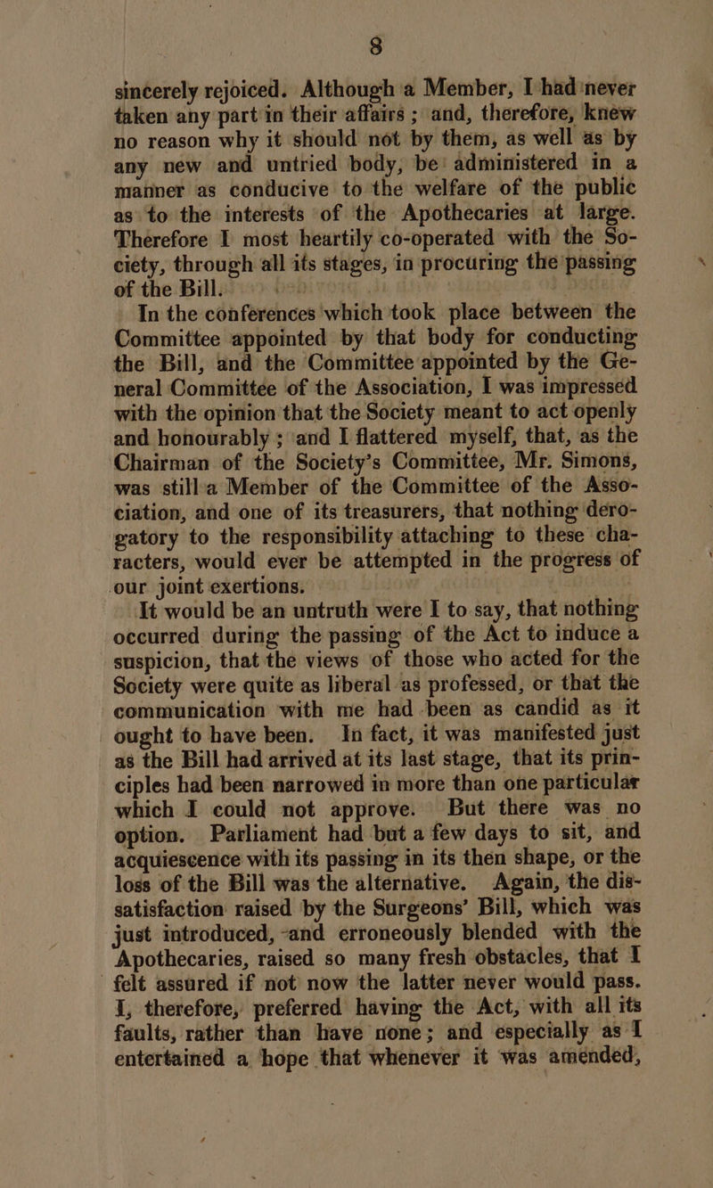 sincerely rejoiced. Although a Member, [had never taken any part in their affairs ; and, therefore, knew no reason why it should not by them, as well as by any new and untried body, be! administered in a manner as conducive to the welfare of the public as to the interests of ‘the Apothecaries at large. Therefore I most heartily co-operated with the So- ciety, through all its stages, in procuring the passing of the Bill. 2D ) | In the conferences ‘which took place between the Committee appointed by that body for conducting the Bill, and the Committee appointed by the Ge- neral Committee of the Association, I was impressed with the opinion that the Society meant to act openly and honourably ; ‘and I flattered myself, that, as the Chairman of the Society’s Committee, Mr. Simons, was stillaa Member of the Committee of the Asso- ciation, and one of its treasurers, that nothing dero- gatory to the responsibility attaching to these cha- racters, would ever be attempted in the progress of our joint exertions. | Ancle It would be an untruth were I to say, that nothing occurred during the passing of the Act to induce a suspicion, that the views of those who acted for the Society were quite as liberal as professed, or that the communication with me had -been as candid as it ought to have been. In fact, it was manifested just as the Bill had arrived at its last stage, that its prin- ciples had been narrowed in more than one particular which I could not approve. But there was no option. Parliament had but a few days to sit, and acquiescence with its passing in its then shape, or the loss of the Bill was the alternative. Again, the dis- satisfaction raised by the Surgeons’ Bill, which was just introduced, and erroneously blended with the Apothecaries, raised so many fresh obstacles, that I felt assured if not now the latter never would pass. I, therefore, preferred having the Act, with all its faults, rather than have none; and especially as 1 entertained a ‘hope that whenever it was amended,