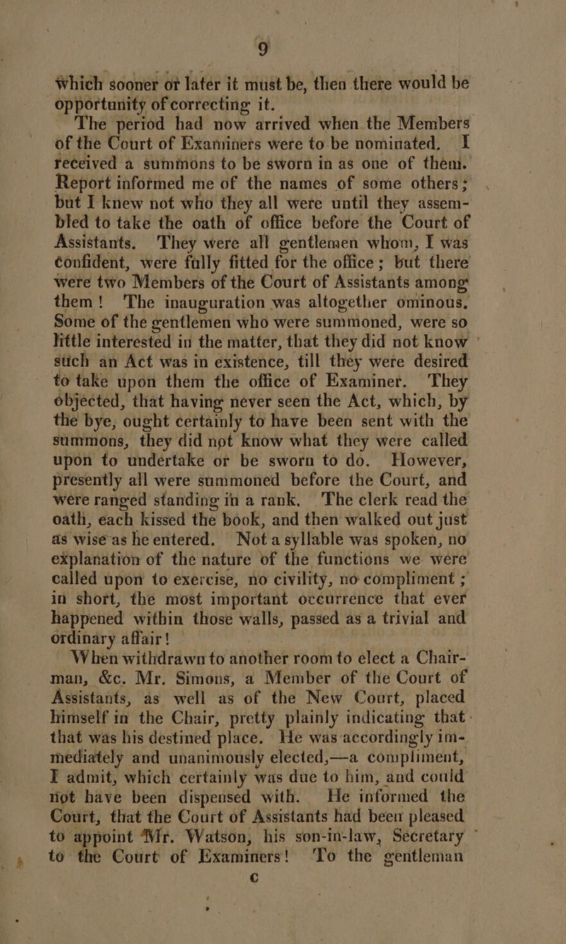 Which sooner of later it must be, then there would be opportunity of correcting: it. ; The period had now arrived when the Members of the Court of Examiners were to-be nominated. I received a summons to be sworn in as one of them. Report informed me of the names of some others; but I knew not who they all were until they assem- bled to take the oath of office before the Court of Assistants. They were all gentlemen whom, I was confident, were fully fitted for the office; but there were two Members of the Court of Assistants among: them! The inauguration was altogether ominous, Some of the gentlemen who were summoned, were so little interested in the matter, that they did not know — stich an Act was in existence, till they were desired to take upon them the office of Examiner. They objected, that having never seen the Act, which, by the bye, ought certainly to have been sent with the summons, they did not know what they were called upon to undertake or be sworn to do. However, presently all were summoned before the Court, and were ranged standing in a rank. The clerk read the oath, each kissed the book, and then walked out just — as wise as heentered. Nota syllable was spoken, no explanation of the nature of the functions we were called upon to exercise, no civility, no compliment ; in short, the most important occurrence that ever happened within those walls, passed as a trivial and ordinary affair! When withdrawn to another room to élect a Chair- man, &amp;c. Mr. Simons, a Member of the Court of Assistants, as well as of the New Court, placed himself in the Chair, pretty plainly indicating that. that was his destined place. He was accordingly im- mediately and unanimously elected,—-a compliment, I admit, which certainly was due to him, and could niet have been dispensed with. He informed the Court, that the Court of Assistants had been pleased to appoint Mr. Watson, his son-in-law, Secretary to the Court of Examiners! To the gentleman C