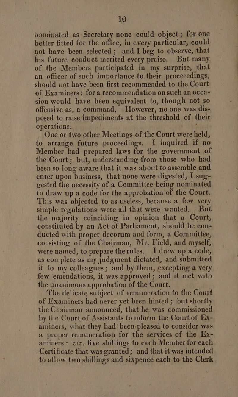 nominated as Secretary none could: object; for one better fitted for the office, in every particular, could not have been selected; and [ beg to observe, that his future conduct merited every praise. But many of the Members participated in my surprise, that an officer of such importance to their proceeedings, should not have been first recommended to the Court of Examiners ; for a recommendation on such an occa- sion would have been equivalent to, though not so offensive as, a command, However, no one was dis- posed to raise impediments at the threshold of their Operations. it a ay _ One or two other Meetings of the Court were held, to arrange future proceedings. [I inquired if no Member had prepared laws for the government of the Court; but, understanding from those who had been so long aware that it was about to assemble and enter upon business, that none were digested, I sug- gested the necessity of a Committee being nominated to draw up a code for the approbation of the Court. This was objected to as useless, because a few very simple regulations were all that were wanted. But the majority coinciding in opinion that a Court, constituted by an Act of Parliament, should be con- ducted with proper decorum and form, a Committee, consisting of the Chairman, Mr. Field, and myself, were named, to prepare therules. I drew up a code, as complete as my judgment dictated, and submitted it to my colleagues ; and by them, excepting a very few emendations, it was approved; and it met with the unanimous approbation of the Court. The delicate subject of remuneration to the Court of Examiners had never yet been hinted ; but shortly the Chairman announced, that he was commissioned by the Court of Assistants to inform the Court of Eix-. ‘aminers, what they had) been pleased to consider was a proper remuneration for the services of the Ex- aminers: viz. five shillings to each Member for each — Certificate that was granted; and that it was intended to allow twoshillings and sixpence each to the Clerk