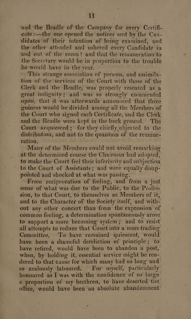 and the Beadle of the Conn for every Certifi-. cate:—the one opened the notices sent by the Can- didates of their intention of being examined, and the other attended and ushered every Candidate in and out of the room! and that the remuneration to the Secretary would be in proportion to the trouble he would have in the year. This strange association of persons, and assimila- tion of the services of the Court with those of the Clerk and the Beadle, was properly resented as a great indignity; and was so strongly commented upon, that it was afterwards announced that three guineas would be divided among: all the Members of the Court who signed each Gertificate: and the Clerk and the Beadle were kept in the back ground.. The Court acquiesced ; for they chiefly objected to the distribution, ane not to the quantum of the remune- ration, Many of the Members could not avoid remarking at'the determined course the Chairman had adopted, to make the Court feel their inferiority and subjection - to the Court of Assistants; and were equally disap- pointed and shocked at what was passing. | “From reciprocation of feeling, and from a just sense of what was due to the Public, to the Prufes- sion, to that Court, to themselves as: Members of it, and to the Character of the Society itself, and with- out any other concert than from the expression of common feeling, a determination spontaneously arose to support a more becoming system; and to resist all attempts to reduce that Court into a mere trading Committee, To have remained quiescent, would have. been a shameful dereliction of principle; to have retired, would have been to abandon a post, when, by holding it, essential service might be ren- dered to that cause for which many had so long and SO zealously Jaboured. For myself, particalacly honoured as I was with the confidence of so large a proportion of my brethren, to have deserted the office, would have been an absolute abandonment
