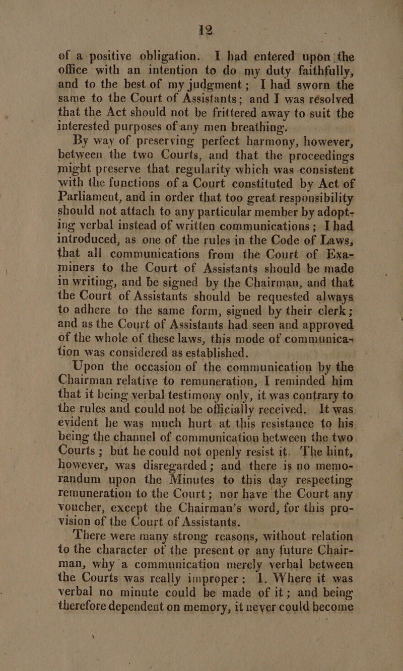 of a positive obligation. I had entered upon ‘the office with an intention to do my duty faithfully, and to the best.of my judgment; I had sworn the same to the Court of Assistants; and I was résolved that the Act should not be frittered away to suit the interested purposes of any men breathing. By way of preserving perfect harmony, however, between the two Courts, and that the proceedings might preserve that regularity which was consistent with the functions of a Court constituted by Act of Parliament, and in order that too great responsibility should not attach to any particular member by adopt- ing verbal instead of written communications; I had introduced, as one of the rules in the Code of Laws, that all communications from the Court of Exa- miners to the Court of Assistants should be made in writing, and be signed by the Chairman, and that the Court of Assistants should be requested always to adhere to the same form, signed by their clerk ; and as the Court of Assistants had seen and approyed of the whole of these laws, this mode of communica- tion was considered as established. ___ Upon the occasion of the communication by the Chairman relative to remuneration, I reminded him that it being verbal testimony only, it was contrary to the rules and could not be officially received. It was evident he was much hurt. at this resistance to his being the channel of communication between the two Courts ; but he could not openly resist it. The hint, however, was disregarded ; and there is no memo- randum upon the Minutes to this day respecting remuneration to the Court; nor have the Court any voucher, except the Chairman’s word, for this pro- vision of the Court of Assistants. — | There were many strong reasons, without relation to the character of the present or any future Chair- man, why a communication merely verbal between _ the Courts was really improper: 1. Where it was verbal no minute could be made of it; and being therefore dependent on memory, it never could become ’