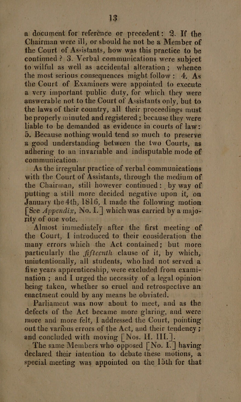 a document for reference or precedent: 2. If the Chairman were ill, or should he not be a Member of the Court of Assistants, how was this practice to be continued ? 3. Verbal communications were subject to wilful as ‘yell as accidental alteration; whence the most serious consequences might follow: 4, As the Court of Examiners were appointed to execute a very important public duty, for which they were — answerable not to the Court of Assistants only, ‘but to the laws of their country, all their proceedings must be properly minuted and registered ; because they were liable to be demanded as aileiaee in courts of law: 5. Because nothing would tend so much to preserye a good understanding between the two Courts, as adhering to an invariable and lpcoamuteble mode of eommunication. As the irregular practice of verbal i capinsobiodade with the Court of Assistants, through the medium of the Chairman, still however continued: by way of putting a still more decided negative upon it, on January the 4th, 1816, I made the following motion [See Appendix, No. I. 7 which was carried by a majo- rity of one vote. Almost immediately. after the first meeting of the Court, I introduced to their consideration the many errors which the Act contained; but more . particularly the jifteenth clause of it, by which, unintentionally, all students, whohad not served a five years apprenticeship, were excluded from exami- nation ; and [ urged the necessity of a legal opinion being taken, whether so cruel and retrospective an enactment could by any means be ebviated. Parliament was now about to meet, and as the defects of the Act became more glaring, and were more and more felt, I addressed the Court, pointing out the various errors of the Act, and their tendency ; and concluded with moving [ Nos. IT. IIT. ]. ; _The same Members who opposed [ No. I. ] having. declared their intention to debate these motions, a special meeting was appointed on the 15th for that
