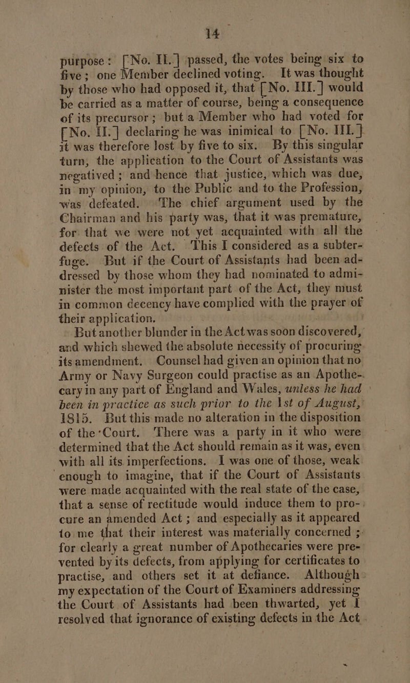purpose: [No. IL] passed, the votes being six to five ; one Member declined voting. It was thought by those who had opposed it, that [No. IIL. ] would be carried as a matter of course, being a consequence of its precursor; but a Member who had voted for [ No. If.] declaring he was inimical to [ No. IIL } it was therefore lost by five to six. By this singular turn, the application to the Court of Assistants was negatived ; and hence that justice, which was due, in my opinion, to the Public and to the Profession, was defeated. The chief argument used by the Chairman and his party was, that it was premature, for that we were not yet acquainted with all the defects of the Act. This I considered as a subter- fuge. But if the Court of Assistants had been ad- dressed by those whom they had nominated to admi- nister the most important part of the Act, they must in common decency have complied with the prayer of their application. 3 ey | But another blunder in the Act was soon discovered, - and which shewed the absolute necessity of procuring -itsamendment. Counsel had given an opinion that no Army or Navy Surgeon could practise as an Apothe-. cary in any part of England and Wales, unless he had been in practice as such prior to the \st of August, 1815. But this made no alteration in the disposition of the:Court. There was a party in it who were determined that the Act should remain as it was, even with all its imperfections. I was one of those, weak enough to imagine, that if the Court of Assistants were made acquainted with the real state of the case, that a sense of rectitude would induce them to pro-: cure an pended Act ; and especially as it appeared io me that their interest was materially concerned 5. for clearly a great number of Apothecaries were pre- vented by its defects, from applying for certificates to practise, and others set it at defiance. Although my expectation of the Court of Examiners addressing the Court of Assistants had been thwarted, yet I resolved that ignorance of existing defects in the Act.