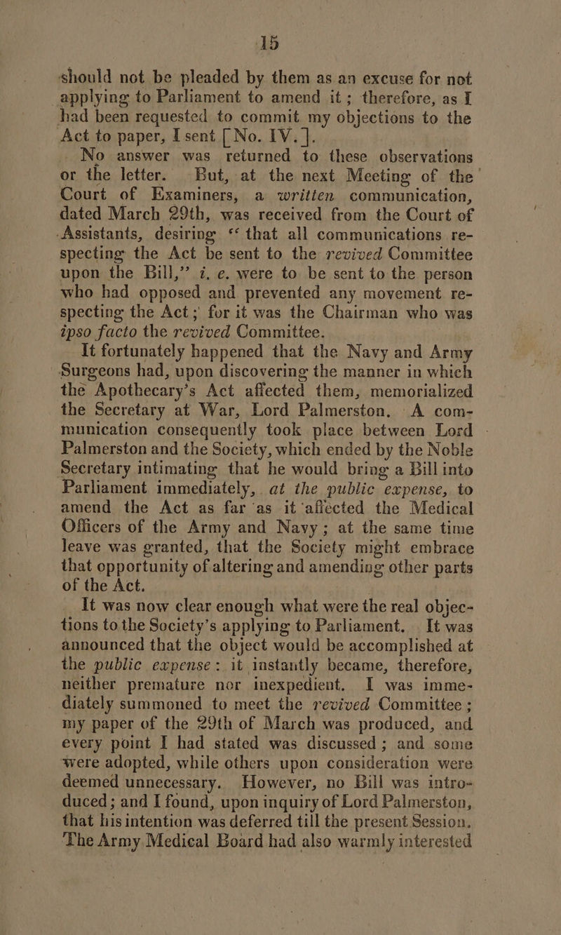 should not be pleaded by them as an excuse for not applying to Parliament to amend it; therefore, as I had been requested to commit my objections to the Act to paper, Isent [ No. IV. ]. _ No answer was returned to these observations or the letter. But, at the next Meeting of the’ Court of Examiners, a written communication, dated March 29th, was received from the Court of Assistants, desiring ‘‘ that all communications re- specting the Act be sent to the revived Committee upon the Bill,” 7, e. were to be sent to the person who had opposed and prevented any movement re- specting the Act; for it was the Chairman who was ipso facto the revived Committee. | It fortunately happened that the Navy and Army Surgeons had, upon discovering the manner in which the Apothecary’s Act affected them, memorialized the Secretary at War, Lord Palmerston. A com- munication consequently took place between Lord - Palmerston and the Society, which ended by the Noble Secretary intimating that he would bring a Bill into Parliament immediately, at the public expense, to amend the Act as far ‘as it ‘affected the Medical Officers of the Army and Navy; at the same time leave was granted, that the Society might embrace that opportunity of altering and amending other parts of the Act. It was now clear enough what were the real objec- tions tothe Society’s applying to Parliament. It was announced that the object would be accomplished at the public expense: it instantly became, therefore, neither premature nor inexpedient. I was imme- diately summoned to meet the revived Committee ; my paper of the 29th of March was produced, and every point I had stated was discussed; and some were adopted, while others upon consideration were deemed unnecessary. However, no Bill was intro- duced ; and I found, upon inquiry of Lord Palmerston, that his intention was deferred till the present Session. The Army Medical Board had also warmly interested