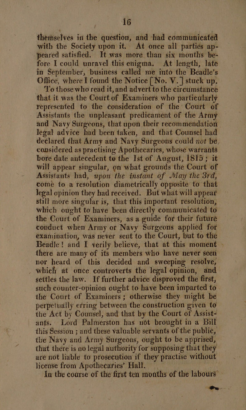 theitisctvés in the question, and -had communicated with the Society upon it. At once all partiés ap- peared satisfied. It was more than six months be- fore IT could unravel this enigma. At length, late in September, business called me into the Beadle’s Office, where I found the Notice [ No. V. ] stuck up. To those who read it, and advert to the circumstance that it was the Court of Examiners who particularly represented to the consideration of the Court of Assistants the unpleasant predicament of the Army and Navy Surgeons, that upon their recommendation legal advice had been taken, and that Counsel had declared that Army and Navy Surgeons could not be, considered as practising Apothecaries, whose he bore date antecedent to the Ist of August, 1815; will appear singular, on what grounds the Court of Assistants had, upon the instant of May the 3rd, come to a resolution diametrically opposite to that legal opinion they had received. But what will appear still more singular is, that this important resolution, which ought to have been directly communicated to the Court of Examiners, as a guide for their future conduct when Army or Navy Surgeons applied for examination, was never sent to the Court, but to the Beadle! and I verily believe, that at this moment there are many of its members who have never seen nor heard of this decided and sweeping resolve, _ which at once controverts the legal opinion, and settles the law. If further advice disproved the first, the Court of Examiners ; otherwise they might be perpetually erring between the construction given to the Act by Counsel, and that by the Court of Assist- ants. Lord Palmerston has uot brought in a Bill this Session ; and these valuable servants of the public, the Navy and Army Surgeons, ought to be apprised, that there is no legal authority for supposing that they are not liable to prosecution if they practise without license from Apothecaries’ Hall. | wt