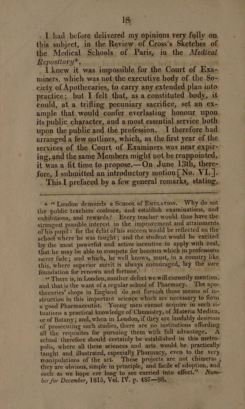 ae . I had before delivered my opinions very fully on. this subject, in the Review of Cross’s Sketches of the Medical Schools of. Paris, in the Medical Repository*, Ati Ue , ‘ _Lknew it was impossible for the Court of Exa-, miners, which was.not)the executive body of. the So- ciety, of Apothecaries, to carry any extended plan into, practice; but I felt that, as a constituted body, it could, at a trifling pecuniary sacrifice, set an ex- ample that, would confer everlasting honour upon. its public, character, and a most, essential service both upon the public and the profession, I therefore had arranged a few outlines, which, as the first year of the services of the Court of Examiners was near expir-* ing, and the same Members might not be reappointed, ; it was a fit time to propose.—On June 13th, there- fore, I submitted an introductory motion [ No. NI]. _ This. I.prefaced by a few general remarks, stating, -* London demands a Scuoot of Emutation. Why do not the public teachers coalesce, and establish examinations, and exhibitions, and rewards? Every teacher would, thus have the strongest possible interest in the improvement and attainments of his pupil: for the éclat of his success would be reflected on the school where he was taught; and the student would be excited by the most powerful and active incentive to apply with zeal, that he may be able to compete for honours which in professions never fade; and. which, he well knows, must, in a countr like this, where superior merit is always encouraged, lay the sure foundation for renown and fortune. / © | . % . © There is, in London, another defect we will. cursorily mention, and that is the want of aregular school of Pharmacy. The apo- thecaries’ shops in England ‘do not furnish those means of in- struction in this important science which are necessary to form a good Pharmaceutist. Young men eannot acquire in such si- tuations a practical knowledge of Chemistry, of Materia Medica, or of Botany; and, when in London, if they are laudably desirous of prosecuting such studies, there are no institutions affording all the requisites for pursuing them with full advantage. A school therefore should certainly be established in this metro- polis, where all these sciences and. arts would. be, practically taught and illustrated, especially Pharmacy, even to the very manipulations of the art. These projects are not chimeras ; they are obvious, simple in principle, and facile of adoption, and. such as we hope ere long to see carried into effect.” Num ber for December, 1815, Vol. IV. p. 487-88.