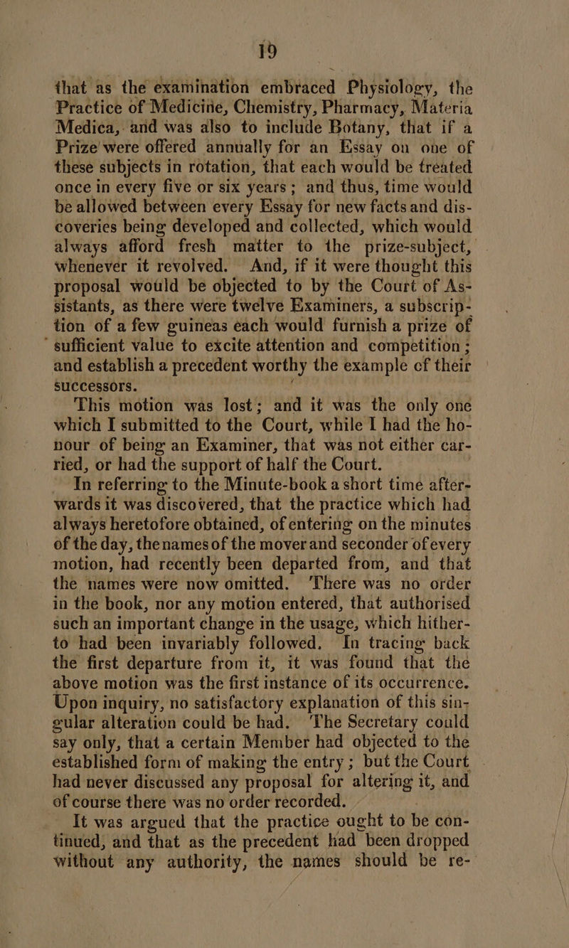 that as the examination etiBiaeea Physiology, the Practice of Medicitie, Chemistry, Pharmacy, Materia Medica, and was also to include Botany, that if a Prize were offered annually for an Essay on one of these subjects in rotation, that each would be treated once in every five or six years; and thus, time would be allowed between every Essay for new facts and dis- coveries being developed and collected, which would always afford fresh matter to the prize-subject, whenever it revolved. And, if it were thought this proposal would be objected to by the Court of As- sistants, as there were twelve Examiners, a subscrip- tion of a few guineas each would furnish a prize of sufficient value to excite attention and competition ; and establish a precedent worthy the example cf their successors. This motion was lost; and it was the only one which I submitted to the Court, while I had the ho- nour of being an Examiner, that was not either car- ried, or had the support of half the Court. In referring to the Minute-book a short time after- wards it was discovered, that the practice which had always heretofore obtained, of entering on the minutes of the day, the names of the mover and seconder of every motion, had recently been departed from, and that the names were now omitted. ‘There was no order in the book, nor any motion entered, that authorised such an important change i in the usage, which hither- to had been invariably followed. Tn tracing back the first departure from it, it was found that the above motion was the first instance of its occurrence. Upon inquiry, no satisfactory explanation of this sin- gular alteration could be had. ‘The Secretary could say only, that a certain Member had objected to the established form of making the entry; but the Court . had never discussed any proposal for altering it, and of course there was no order recorded. It was argued that the practice ought to be con- tinued, and that as the precedent had been dropped without any authority, the names should be re--