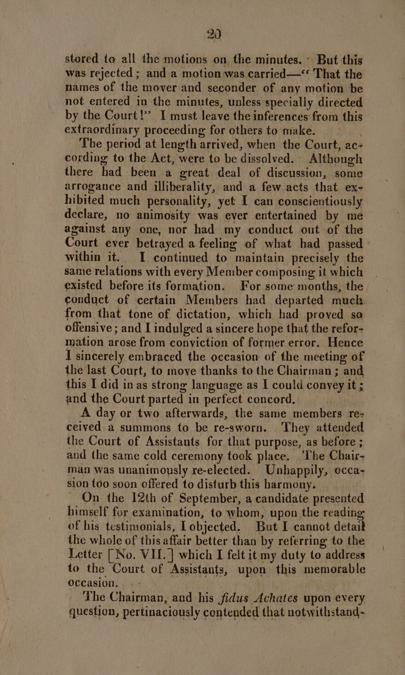 stored to all the motions on the minutes. » But this was rejected ; and a motion was carried —‘ That the names of the mover and seconder of any motion be not entered in the minutes, unless specially directed by the Court!’ I must leave the inferences from this extraordinary proceeding for others to make. | The period at length arrived, when the Court, ac- cording to the Act, were to be dissolved. Although there had been a great deal of discussion, some arrogance and illiberality, and a few acts that ex- hibited much personality, yet I can conscientiously declare, no animosity was ever entertained by me against any one, nor had my conduct out of the Court ever betrayed a feeling of what had passed within it. I continued to maintain precisely the same relations with every Member composing it which existed before its formation. For some months, the, conduct of certain Members had departed much. from that tone of dictation, which had proved so offensive ; and I indulged a sincere hope that the refor- mation arose from conviction of former error. Hence I sincerely embraced the occasion of the meeting of the last Court, to move thanks to the Chairman ; and, this I did inas strong language as I could convey it ; and the Court parted in perfect concord. | A day or two afterwards, the same members rez ceived a summons to be re-sworn. They attended the Court of Assistants for that purpose, as before ; and the same cold ceremony took place. ‘The Chair- man was unanimously re-elected. Unhappily, ecca- sion t6o soon offered to disturb this harmony. On the 12th of September, a candidate presented himself for examination, to whom, upon the reading of his testimonials, I objected. But I cannot detait the whole of this affair better than by referring to the Letter [ No. VII. ] which I felt it my duty to address to the Court of Assistants, upon this memorable occasion... - The Chairman, and his jfidus Achates upon every question, pertinaciously contended that notwithstand-