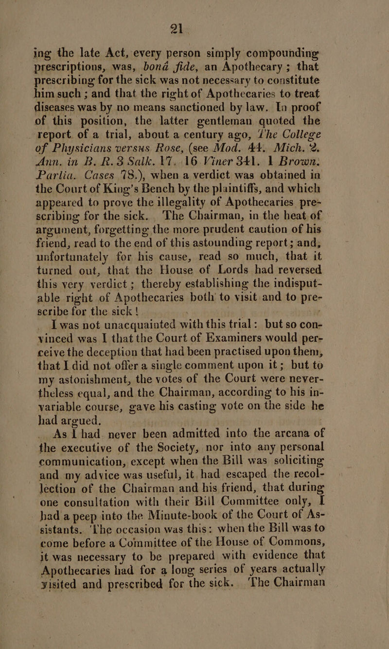 ing the late Act, every person simply compounding prescriptions, was, bond fide, an Apothecary ; that prescribing for the sick was not necessary to constitute him such ; and that the right of Apothecaries to treat diseases was by no means sanctioned by law. In proof of this position, the latter gentleman quoted the report. of a trial, about a century ago, Whe College of Physicians versus Rose, (see Mod. 44, Mich. 2. Ann. in B. R.3 Salk. V7. 16 Viner 341. 1 Brown. Parlia. Cases 78.), when a verdict was obtained in the Court of King’s Bench by the plaintiffs, and which appeared to prove the illegality of Apothecaries pre- scribing for the sick. The Chairman, in the heat of argument, forgetting the more prudent caution of his friend, read to the end of this astounding report; and, unfortunately for his cause, read so much, that it turned out, that the House of Lords had reversed this very verdict ; thereby establishing the indisput- able right of Apothecaries both’ to visit and to pre- scribe for the sick ! | | We I was not unacquainted with this trial: but so con- vinced was I that the Court of Examiners would per- ceive the deception that had been practised upon them, that I did not offer a single comment upon it; but to my astonishment, the votes of the Court were never- theless equal, and the Chairman, according to his in- variable course, gave his casting vote on the side he had argued. | : As lL had. never been admitted into the arcana of the executive of the Society, nor into any personal communication, except when the Bill was soliciting — and my advice was useful, it had escaped the recol- lection of the Chairman and his friend, that during one consultation with their Bill Committee only, I hada peep into the Minute-book of the Court of As- sistants. ‘Lhe occasion was this: when the Bill was to come before a Committee of the House of Commons, it was necessary to be prepared with evidence that Apothecaries had for a long series of years actually yisited and prescribed for the sick. ‘The Chairman