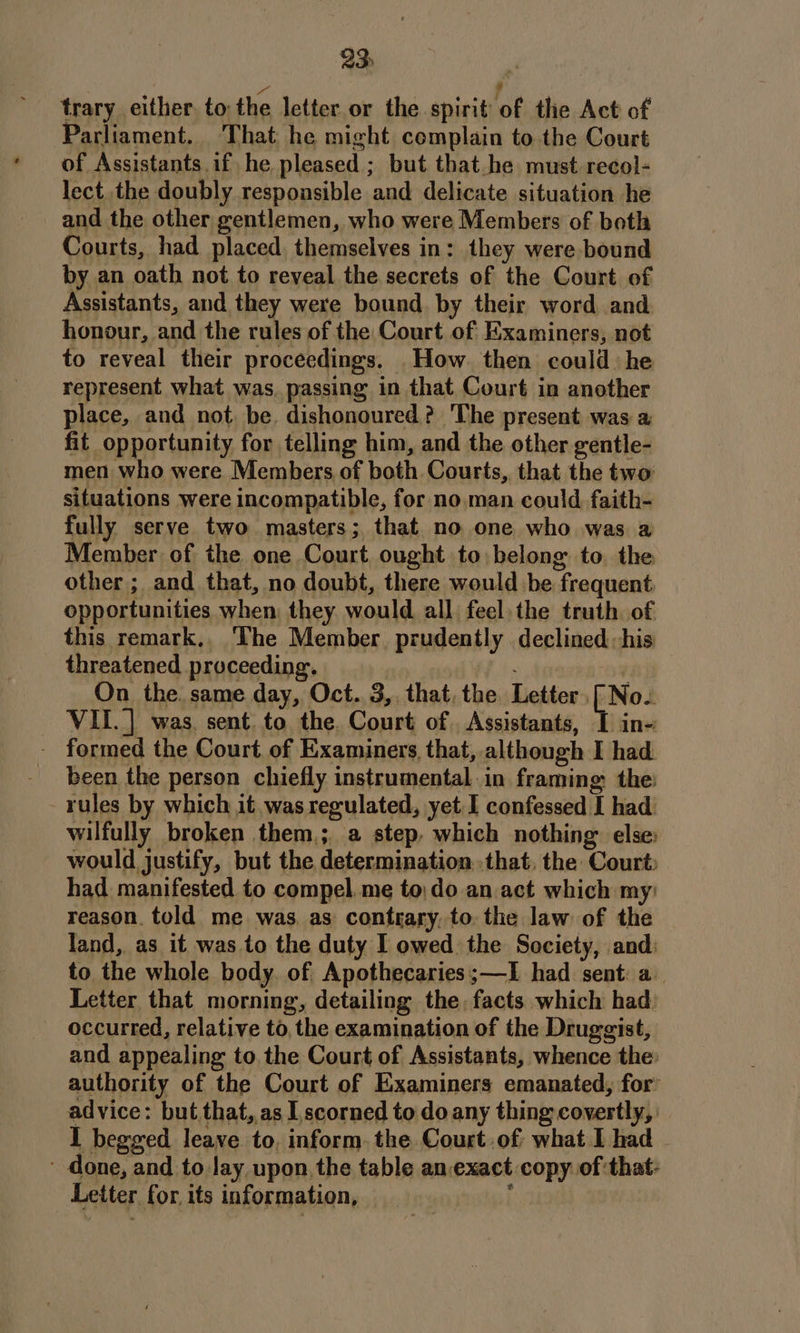 2S 2 ; trary either to the letter or the spirit of the Act of Parliament. That he might complain to the Court of Assistants if he pleased ; but that he must recol- lect the doubly responsible and delicate situation he and the other gentlemen, who were Members of both Courts, had placed, themselves in: they were-bound by an oath not to reveal the secrets of the Court of Assistants, and they were bound by their word and honour, and the rules of the Court of Examiners, not to reveal their proceedings. _How then could: he represent what was, passing in that Court in another place, and not be. dishonoured ? The present was a fit opportunity for telling him, and the other gentle- men who were Members of both Courts, that the two situations were incompatible, for no,man could. faith- fully serve two masters; that no one who was a Member of the one Court ought to belong to. the other ; and that, no doubt, there would be frequent opportunities when: they would all. feel, the truth. of this remark.. The Member. prudently declined his threatened proceeding. N. o¥ On the. same day, Oct. 3, that. the Letter, [No- VII. ] was. sent. to the. Court of. Assistants, I in- - formed the Court of Examiners, that, although I had been the person chiefly instrumental. in framing the: rules by which it was regulated, yet I confessed I had: wilfully broken them,; a step, which nothing: else: would justify, but the determination that, the Court: had manifested to compel. me to,do an act which my: reason. told me was, as contrary, to. the law of the land, as it was to the duty I owed the Society, and: to the whole body. of Apothecaries;—I had sent: a Letter that morning, detailing the, facts which had occurred, relative to, the examination of the Druggist, and appealing to the Court of Assistants, whence the: authority of the Court of Examiners emanated, for’ advice: but that,.as | scorned to do any thing covertly, I begged leave to, inform. the Court.of what I had ~ done, and to Jay upon, the table an-exact copy of that: Letter for, its information, 1