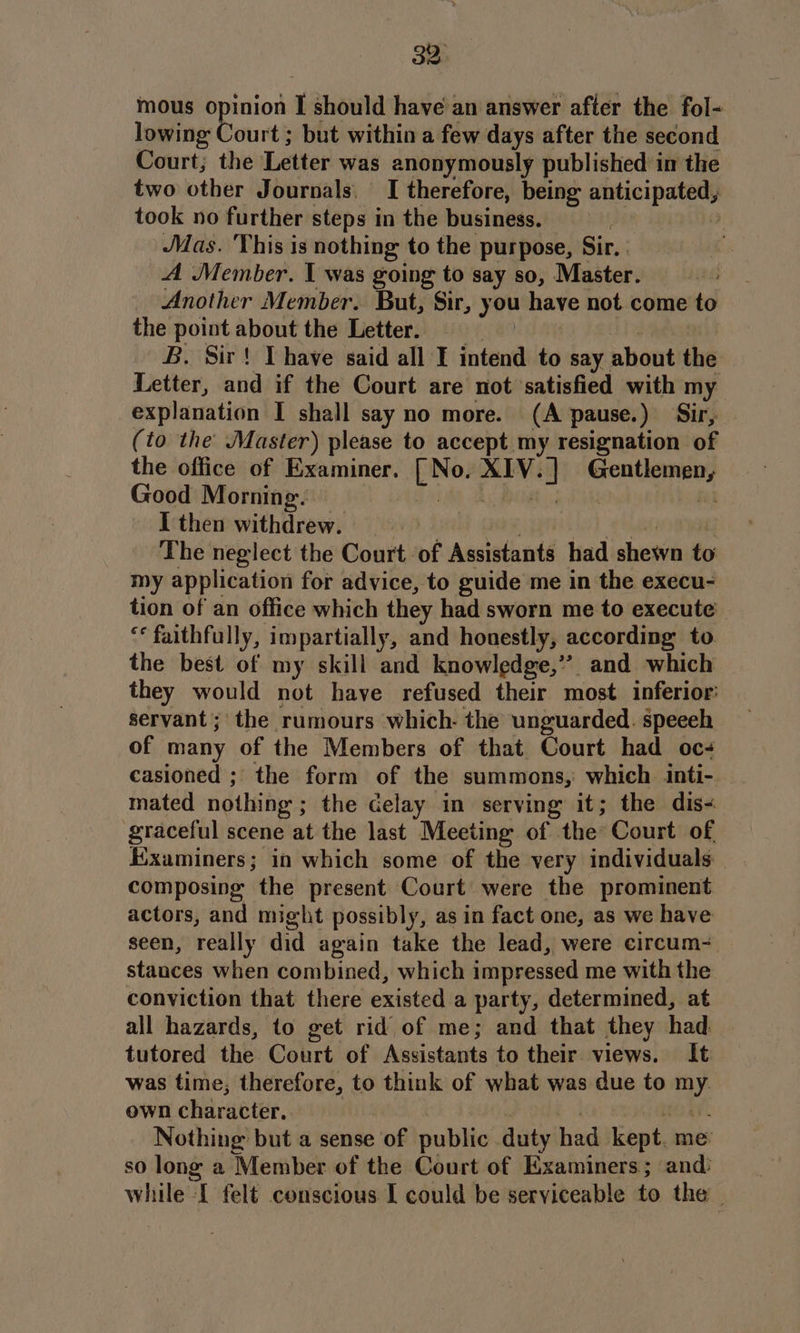 mous opinion I should have an answer after the fol- lowing bourt’ but within a few days after the second Court; the Letter was anonymously published in the two other Journals. [| therefore, being anticipated) took no further steps in the business. Mas. This is nothing to the purpose, Sir. A Member. I was going to say so, Master. Another Member. But, Sir, you have not. come to the point about the Letter. | _ B. Sir! Thave said all I intend to say about the Letter, and if the Court are not ‘satisfied with my explanation I shall say no more. (A pause.) Sir, (to the Master) please to accept my resignation of the office of Examiner. pee pees WCW am Good Morning. I then withdrew. } The neglect the Court of Assistants had shown to my application for advice, to guide me in the execu- tion of an office which they had sworn me to execute “* faithfully, impartially, and honestly, according to. the best of my skill and knowledge,”’. and which they would not have refused their most. inferior: servant; the rumours which. the unguarded. speeeh of many of the Members of that Court had oc casioned ; the form of the summons, which inti-. mated nothing: ; the delay in serving it; the dis- graceful scene at the last Meeting of the Court of Examiners; in which some of the very individuals composing the present Court were the prominent actors, and might possibly, as in fact one, as we have seen, really did again take the lead, were ecircum= stances when combined, which impressed me with the conviction that there existed a party, determined, at all hazards, to get rid of me; and that they had tutored the Court of Assistants to their views. It was time, therefore, to think of what was due to my own character, Nothing but a sense of public duty had kept. me so long a Member of the Court of Examiners; and: while I felt conscious I could be serviceable to the