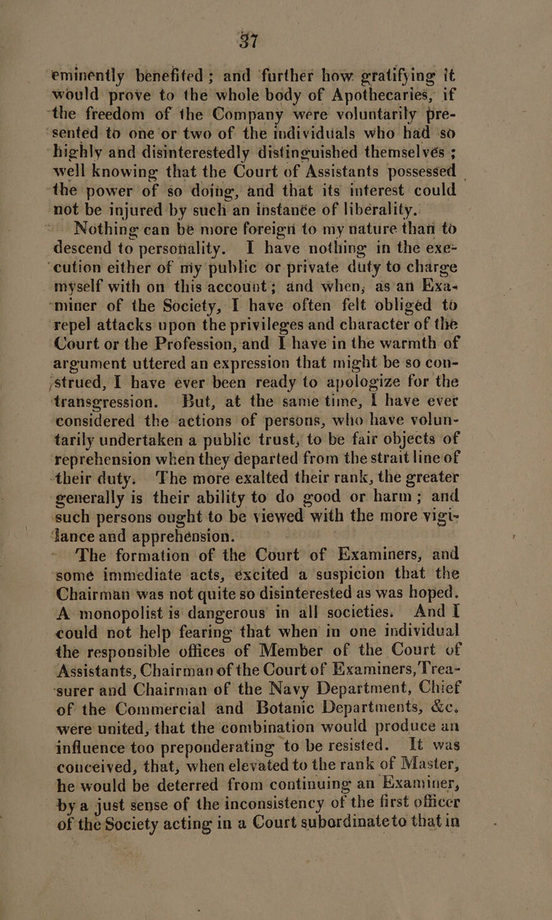 eminently benefited ; and ‘further how gratifying it would prove to the whole body of Apothecaries, if ‘the freedom of the Company were voluntarily pre- ‘sented to one ‘or two of the individuals who had ‘so highly and disinterestedly distinguished themsel vés ; well knowing that the Court of Assistants possessed the power of so dojng, and that its interest could not be injured by such an instanée of liberality. Nothing can be more foreign to my nature than to descend to persofiality. I have nothing in the exe- ‘cution either of niy public or private duty to charge myself with on this account; and when, as'an Exa- ‘miner of the Society, I have often felt obliged to repel attacks upon the privileges and character of the Court or the Profession, and I have in the warmth of argument uttered an expression that might be so con- ‘strued, I have ever been ready to apologize for the transgression. But, at the same time, I have ever ‘considered the actions of persons, who have volun- tarily undertaken a public trust, to be fair objects of reprehension when they departed from the strait line of their duty. The more exalted their rank, the greater generally is their ability to do good or harm; and such persons ought to be viewed with the more vigi- dance and apprehension. = The formation of the Court of Examiners, and ‘some immediate acts, éxcited a suspicion that the Chairman was not quite so disinterested as was hoped. A monopolist is dangerous in all societies. And I could not help fearing that when in one individual the responsible offices of Member of the Court of Assistants, Chairman of the Court of Examiners, Trea- ‘surer and Chairman of the Navy Department, Chief of the Commercial and Botanic Departments, &amp;c, were united, that the combination would produce an influence too preponderating to be resisted. Tt was conceived, that, when elevated to the rank of Master, he would be deterred from continuing an Examiner, by a just sense of the inconsistency of the first officer of the Society acting in a Court subordinate to that in