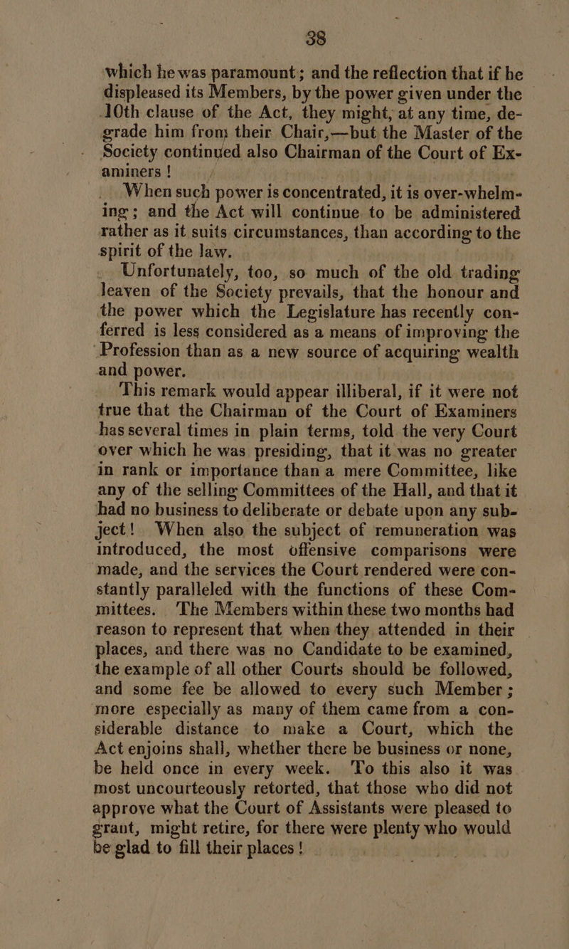which he was paramount; and the reflection that if he displeased its Members, by the power given under the — 10th clause of the Act, they might, at any time, de- grade him fron their Chair,—but the Master of the Society continued also Chairman of the Court of Ex- aminers! ; 3 When such power is concentrated, it is over-whelm- ing ; and the Act will continue to be administered rather as it suits circumstances, than according to the spirit of the law. _ Unfortunately, too, so much of the old trading leaven of the Society prevails, that the honour and the power which the Legislature has recently con- ferred is less considered as a means of improving the Profession than as a new source of acquiring wealth and power. This remark would appear illiberal, if it were not true that the Chairman of the Court of Examiners has several times in plain terms, told the very Court over which he was presiding, that it was no greater in rank or importance than a mere Committee, like any of the selling Committees of the Hall, and that it had no business to deliberate or debate upon any sub- | ject! When also the subject of remuneration was introduced, the most offensive comparisons were made, and the services the Court rendered were con- stantly paralleled with the functions of these Com- mittees. ‘The Members within these two months had reason to represent that when they attended in their places, and there was no Candidate to be examined, the example of all other Courts should be followed, and some fee be allowed to every such Member ; more especially as many of them came from a con- siderable distance to make a Court, which the Act enjoins shall, whether there be business or none, be held once in every week. ‘To this also it was most uncourteously retorted, that those who did not approve what the Court of Assistants were pleased to grant, might retire, for there were plenty who would be glad to fill their places ! |
