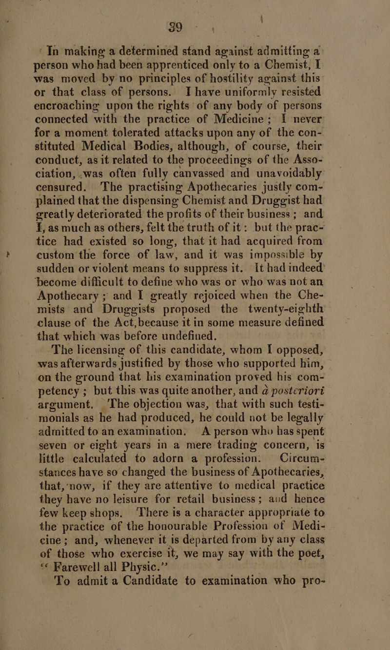 . Ca In making a determined stand against admitting a) person who had been apprenticed only to a Chemist, T was moved by no principles of hostility arainst this or that class of persons. I have uniformly resisted encroaching upon the rights of any body of persons connected with the practice of Medicine; I never for a moment tolerated attacks upon any of the con- stituted Medical Bodies, although, of course, their conduet, as it related to the proceedings of the Asso- ciation, .was often fully canvassed and unavoidably censured. The practising Apothecaries justly com- plained that the dispensing Chemist and Druggist had greatly deteriorated the profits of their business ; and I, as much as others, felt the truth of it: but the prac- tice had existed so long, that it had acquired from custom the force of law, and it was impossible by sudden or violent means to suppress it. It had indeed’ ‘become difficult to define who was or who was not an Apothecary ; and I greatly rejoiced when the Che- mists and Druggists proposed the twenty-eighth clause of the Act, because it in some measure defined that which was before undefined. The licensing of this candidate, whom I opposed, was afterwards justified by those who supported him, on the ground that his examination proved his com- petency ; but this was quite another, and @ posteriori argument, ‘The objection was, that with such testi- monials as he had produced, he could not be legally admitted to an examination. A person who has spent seven or eight years in a mere trading concern, is little calculated to adorn a profession: Circum- stances have so changed the business of Apothecaries, that,‘now, if they are attentive to medical practice they have no leisure for retail business; aud hence few keep shops. ‘There is a character appropriate to the practice of the honourable Profession of Medi- | cine; and, whenever it is departed from by any class of those who exercise it, we may say with the poet, “«« Farewell all Physic.” To admit a Candidate to examination who pro-