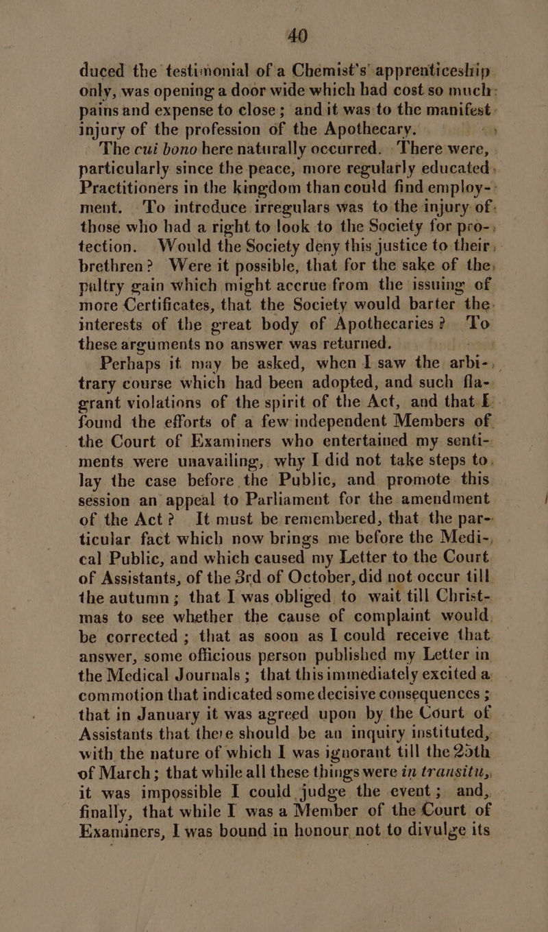 duced the testimonial of a Chemist's’ apprenticeship only, was opening a door wide which had cost so muclr: pains and expense to close; and it was to the manifest. injury of the profession of the Apothecary. ay The cui bono bere naturally occurred. There were, particularly since the peace, more regularly educated». Practitioners in the kingdom than could find employ-.: ment. To intreduce irregulars was to the injury of: those who had a right to look to the Society for pro-. tection. Would the Society deny this justice to their, brethren? Were it possible, that for the sake of the, paltry gain which might accrue from the issuing of more Certificates, that the Society would barter the. interests of the great body of Apothecaries? ‘To these arguments no answer was returned. Lag Perhaps it may be asked, when I saw the arbi-, trary course which had been adopted, and such fla- grant violations of the spirit of the Act, and that E found the efforts of a few independent Members of. _ the Court of Examiners who entertained my senti-: ments were unavailing, why I did not take steps to, lay the case before the Public, and promote. this session an appeal to Parliament for the amendment of the Act? It must be remembered, that. the par-- ticular fact which now brings me before the Medi-, cal Public, and which caused my Letter to the Court of Assistants, of the 3rd of October, did not occur till the autumn; that I was obliged to wait till Christ- mas to see whether the cause of complaint would. be corrected ; that as soon as I could receive that answer, some officious person published my Letter in the Medical Journals ; that this immediately excited a: commotion that indicated some decisive consequences ; that in January it was agreed upon by the Court of Assistants that there should be an inquiry instituted, with the nature of which I was ignorant till the 2oth of March; that while all these things were in transiti,, it was impossible I could judge the event; and, — finally, that while I was a Member of the Court of Examiners, | was bound in honour not to divulye its