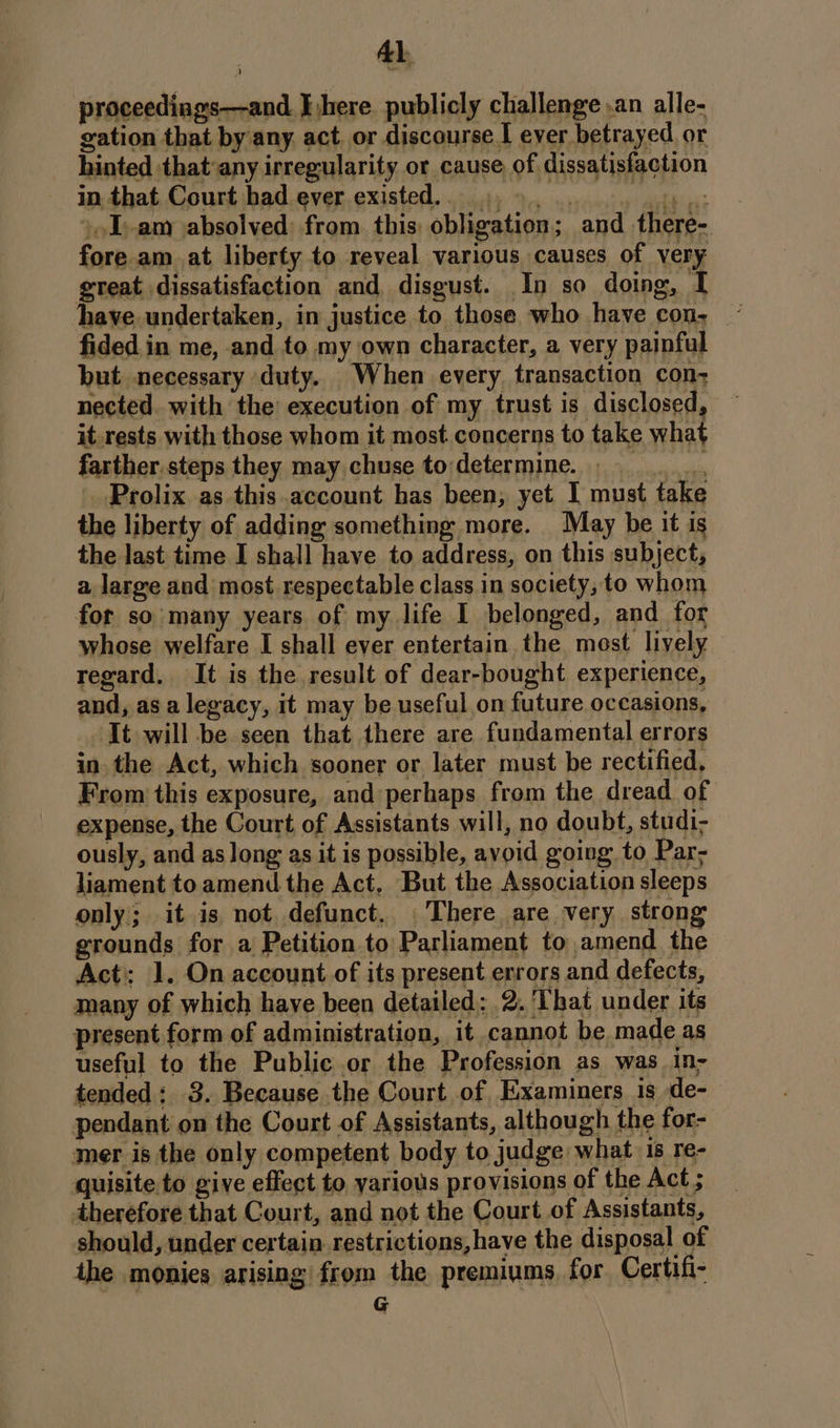 proceedings—and E,here. publicly challenge ,an alle- gation that by any act. or discourse I ever betrayed. or hinted thatany irregularity or cause of dissatisfaction in that Court had ever existed... 9... 0s »oI-am absolved: from this: obligation; and there- fore am at liberty to reveal various causes of very great dissatisfaction and disgust. In so doing, I have undertaken, in justice to those who have con, ~ fided in me, and to my own character, a very painful but necessary duty. When every transaction con; nected with the’ execution of my trust is disclosed, it_rests with those whom it most concerns to take what farther.steps they may chuse to determine. Prolix as this account has been, yet I must take the liberty of adding something more. May be it is the last time I shall have to address, on this subject, a large and most respectable class in society, to whom for so many years of my life I belonged, and for whose welfare I shall ever entertain the most lively regard. It is the result of dear-bought experience, and, as a legacy, it may be useful on future occasions, It will be seen that there are fundamental errors in. the Act, which sooner or later must be rectified, From this exposure, and perhaps from the dread of expense, the Court of Assistants will, no doubt, studi; ously, and as long as it is possible, avoid going to Par; liament to amend the Act. But the Association sleeps only; it is not defunct, There are very strong grounds for a Petition to Parliament to amend the Act: 1. On account of its present errors and defects, many of which haye been detailed: 2. ‘That under its present form of administration, it cannot be made as useful to the Public or the Profession as was in- tended: 3. Because the Court of Examiners 1s de- pendant on the Court of Assistants, although the for- mer is the only competent body to judge what 1s re- quisite to give effect to various provisions of the Act ; therefore that Court, and not the Court of Assistants, should, under certain restrictions, have the disposal of ihe monies arising from the premiums, for Certifi- G