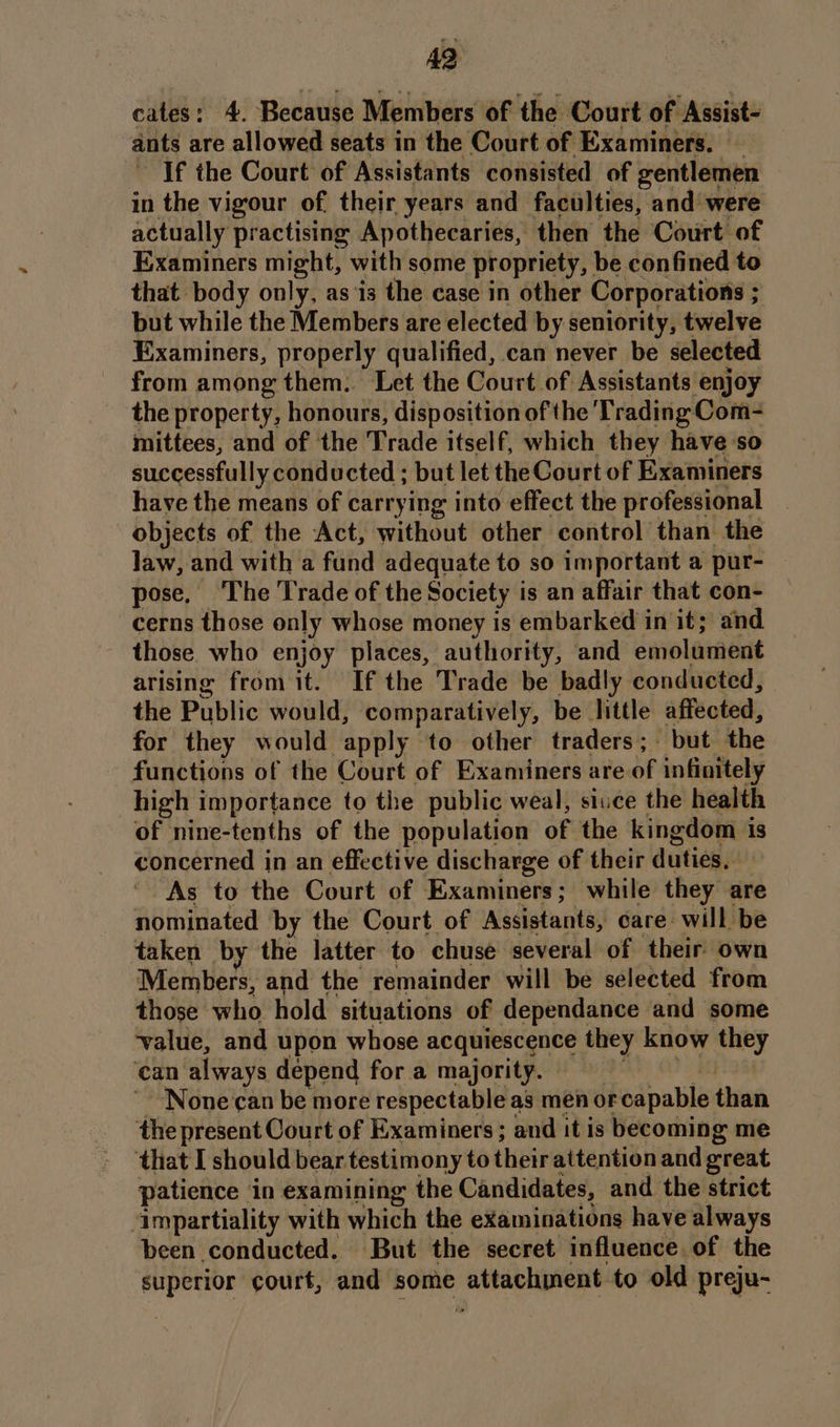 cates: 4. Because Members of the Court of Assist- ants are allowed seats in the Court of Examiners. If the Court of Assistants consisted of gentlemen in the vigour of their years and faculties, and’ were actually practising Apothecaries, then the Court of Examiners might, with some propriety, be confined to that body only, as ‘is the case in other Corporations ; ; but while the Members are elected by seniority, twelve Examiners, properly qualified, can never be selected from among them. Let the Court of Assistants enjoy the property, honours, disposition of the Trading Com- mittees, and of the Trade itself, which they have so successfully conducted ; but let the Court of Examiners have the means of carrying into effect the professional objects of the Act, without other control than the law, and with a fund adequate to so important a pur- pose, ‘The Trade of the Society is an affair that con- cerns those only whose money is embarked in it; and. those who enjoy places, authority, and emolament arising from it. If the Trade be badly conducted, the Public would, comparatively, be little affected, for they would apply to other traders; but the functions of the Court of Examiners are of infinitely high importance to the public weal, siuce the health of nine-tenths of the population of the kingdom is concerned in an effective discharge of their duties, As to the Court of Examiners ; while they are nominated by the Court of Assistants, care: will be taken by the latter to chuse several of their) own Members, and the remainder will be selected from those who hold situations of dependance and some ‘value, and upon whose acquiescence they know ake can always depend for a majority. None can be more respectable as men or eapable than the present Court of Examiners ; and it is becoming me ‘that I should bear. testimony to hieit aitention and great patience in examining the Candidates, and the strict ‘impartiality with which the examinations have always been conducted. But the secret influence. of the superior court, and some attachment to old preju-