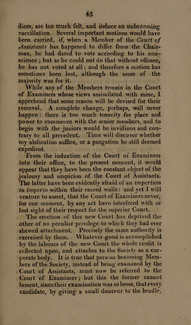 dices, are too much felt, and induce’an unbecoming vaccillation. Several important motions would have been. carried, if, when a Member of the Court of Assistants has happened to differ from the Chair- man, he had dared to vote according to his con- science ; but as he could not do that without offence, he has not voted at all; and therefore a motion has sometimes been lost, although the sense of the majority was forit. | oft ee - While any of the Members remain in the Court of Examiners whose views assimilated with mine, I apprehend that some reason will be devised for their removal. A-complete change, perhaps, will never happen: there is too much tenacity for place and power to commence with the senior members, and to begin with the juniors would be invidious and con- trary to all precedent. Time will discover whether my abdication suffice, or a purgation be still deemed expedient, | | . by eke ‘From the induetion of the Court of Examiners into their office, to the present moment, it would appear that they have been the constant object of the jealousy and suspicion of the Court of Assistants. ‘The latter have been evidently afraid of an imperium in imperio within their sacred walls: and yet I will venture to assert, that the Court of Examiners never, for one moment, by any act have interfered with or lost sight of their respect for the superior Court. _ |) The erection of this new Court has deprived the other of no peculiar privilege to which they had ever shewed attachment, Precisely the same authority is -exercised by them. Whatever good is accomplished by the labours of the new Court the whole credit is reflected upon, and attaches to the Society as a COr- porate body. It is true that persons becoming Mem- bers of the Society, instead of being examined by the -Court of Assistants, must now be referred to the Court of Examiners; but this the former cannot lament, since their ¢xamination was so loose, that every candidate, by giving a small douceur to the beadle, —