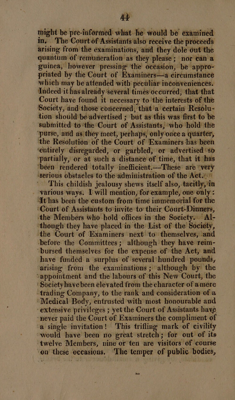 AD might be pre-informed what he would be exaniined in, The Court of Assistants also receive the proceeds arising from the éxaminations, ‘and they dole out the quantum of ‘remuneration as they please ; nor can a guinea, however pressing’ ‘the occasion, be appro- priated by the Court of Examiners—a circumstance which may be attended with’ peculiar inconveniences. Indeed it has already ‘several times occurred; that that Court have found it necessary to the interests of the Society, and those concerned, that'a certain Resolu- tion should beadvertised ; but as this was first to be - ‘submitted to ‘the’ Court of Assistants, who hold the ‘purse, and as they meet, perhaps, only once a quarter, the Resolution of the Court’ of Examiners has been ‘entirely disregarded, or garbled, or advertised ‘so ‘partially, or at such a distance of time, that it has ‘been rendered totally inefficient.—These are “very -serious obstacles to the ‘administration of the Acti” ‘This childish jealousy shews itself also,. tacitly, In _ various ways. I will mention, for example, one only’: ‘It has been the custom from time immemorial for the ‘Court of Assistants to invite to’ their Court-Dinners, ‘the Members who hold offices in the Society. Al- ‘though they have placed in the List of the Society, ‘the Court of Examiners next to themselves, ‘and ‘before the Committees ; although they have reim- “bursed themselves for the expense of the Act, and have funded a surplus of several“ hundred pounds, arising from the examinations ; although by the “appointment and the labours of this New Court, the ‘Society have been elevated from the character of amere trading Company, to the rank and consideration of a ‘Medical Body, entrusted with most honourable and extensive privileges ; yet the Court of Assistants have ~never paid the Court of Examiners the compliment of — a single invitation ! ‘This trifling mark of civility “would have been no great stretch; for out of its ‘twelve Members, nine or ten are visitors of course on’ these occasions. ‘The temper of public. bodies, eed